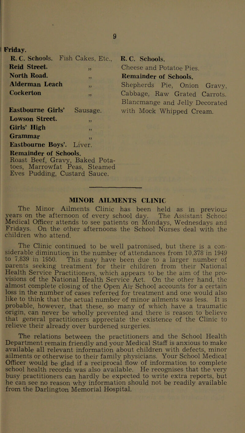 Friday. R. C. Schools. Fish Cakes, Etc., Reid Street. „ North Road. „ Alderman Leach „ Cockerton „ Eastbourne Girls’ Sausage. Lowson Street. „ Girls’ High Grammar „ Eastbourne Boys’. Liver. Remainder of Schools. Roast Beef, Gravy, Baked Pota- toes, Marrowfat Peas, Steamed Eves Pudding, Custard Sauce. R. C. Schools. Cheese and Potatoe Pies. Remainder of Schools. Shepherds Pie, Onion Gravy, Cabbage, Raw Grated Carrots. Blancmange and Jelly Decorated with Mock Whipped Cream. MINOR AILMENTS CLINIC The Minor Ailments Clinic has been held as in previous; years on the afternoon of every school day. The Assistant School Medical Officer attends to see patients on Mondays, Wednesdays and Fridays. On the other afternoons the School Nurses deal with the children who attend. The Clinic continued to be well patronised, but there is a con- siderable diminution in the number of attendances from 10,378 in 1949 to 7,839 in 1950. This may have been due to a larger number of parents seeking treatment for their children from their National Health Service Practitioners, which appears to be the aim of the pro- visions of the National Health Service Act. On the other hand, the almost complete closing of the Open Air School accounts for a certain loss in the number of cases referred for treatment and one would also like to think that the actual number of minor ailments was less. It is probable, however, that these, so many of which have a traumatic origin, can never be wholly prevented and there is reason to believe that general practitioners appreciate the existence of the Clinic to relieve their already over burdened surgeries. The relations between the practitioners and the School Health Department remain friendly and your Medical Staff is anxious to make available all relevant information about children with defects, minor ailments or otherwise to their family physicians. Your School Medical Officer would be glad if a reciprocal flow of information to complete school health records was also available. He recognises that the very busy practitioners can hardly be expected to write extra reports, but he can see no reason why information should not be readily available from the Darlington Memorial Hospital.