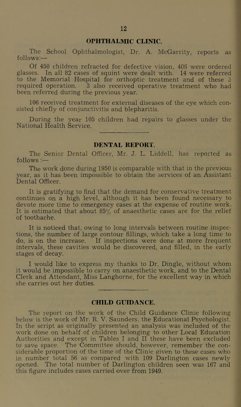 OPHTHALMIC CLINIC. The School Ophthalmologist, Dr. A. McGarrity, reports as follows:— Of 450 children refracted for defective vision, 406 were ordered glasses. In all 82 cases of squint were dealt with. 14 were referred to the Memorial Hospital for orthoptic treatment and of these 5 required operation. 3 also received operative treatment who had been referred during the previous year. 106 received treatment for external diseases of the eye which con- sisted chiefly of conjunctivitis and blepharitis. During the year 105 children had repairs to glasses under the National Health Service. DENTAL REPORT. The Senior Dental Officer, Mr. J. L. Liddell, has reported as follows :— The work done during 1950 is comparable with that in the previous year, as it has been impossible to obtain the services of an Assistant Dental Officer. It is gratifying to find that the demand for conservative treatment continues on a high level, although it has been found necessary to devote more time to emergency cases at the expense of routine work. It is estimated that about 85% of anaesthetic cases are for the relief of toothache. It is noticed that, owing to long intervals between routine inspec- tions, the number of large contour fillings, which take a long time to do, is on the increase. If inspections were done at more frequent intervals, these cavities would be discovered, and filled, in the early stages of decay. I would like to express my thanks to Dr. Dingle, without whom it would be impossible to carry on anaesthetic work, and to the Dental Clerk and Attendant, Miss Langhorne, for the excellent way in which she carries out her duties. CHILD GUIDANCE. The report on the work of the Child Guidance Clinic following below is the work of Mr. R. V. Saunders, the Educational Psychologist. In the script as originally presented an analysis was included of the work done on behalf of children belonging to other Local Education Authorities and except in Tables I and II these have been excluded to save space. The Committee should, however, remember the con- siderable proportion of the time of the Clinic given to these cases who in number total 56 as compared with 109 Darlington cases newly opened. The total number of Darlington children seen was 167 and this figure includes cases carried over firom 1949.