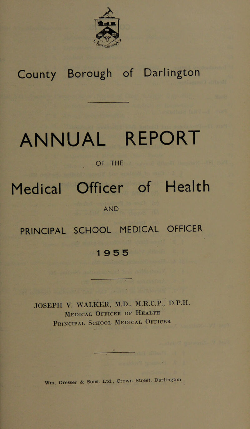 County Borough of Darlington ANNUAL REPORT OF THE Medical Officer of Health AND PRINCIPAL SCHOOL MEDICAL OFFICER 19 5 5 JOSEPH V. WALKER, M.D., M.R.C.P., D.P.IL Medical Officer of Health Principal School Medical Officer Wm. Dresser