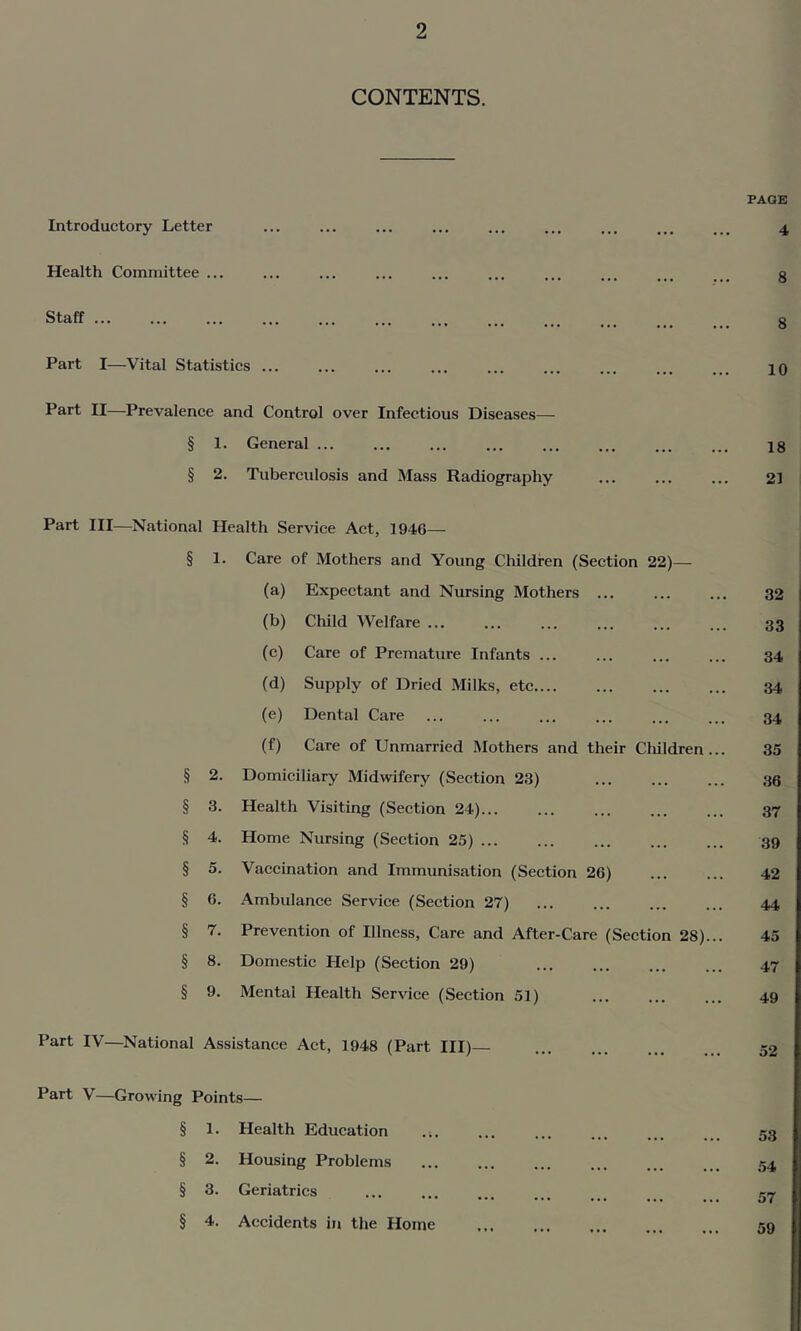 CONTENTS. Introductory Letter Health Committee ... Staff Part I—Vital Statistics ... Part II—Prevalence and Control over Infectious Diseases— § 1. General ... § 2. Tuberculosis and Mass Radiography PAGE 4 8 8 10 18 21 Part III—National Health Service Act, 1946— § 1. Care of Mothers and Young Children (Section 22)— (a) Expectant and Nursing Mothers ... 32 (b) Child Welfare 33 (c) Care of Premature Infants ... 34 (d) Supply of Dried Milks, etc 34 (e) Dental Care 34 (f) Care of Unmarried Mothers and their Children... 35 § 2. Domiciliary Midwifery (Section 23) 36 § 3. Health Visiting (Section 24)... 37 § 4. Home Nursing (Section 25) ... 39 § 5. Vaccination and Immunisation (Section 26) 42 § 6. Ambulance Service (Section 27) 44 § 7. Prevention of Illness, Care and After-Care (Section 28)... 45 § 8. Domestic Help (Section 29) 47 § 9. Mental Health Service (Section 51) 49 —National Assistance Act, 1948 (Part III)— 52 Part V—Growing Points— § 1. Health Education § 2. Housing Problems § 3. Geriatrics § 4. Accidents in the Home 53 54 57 59
