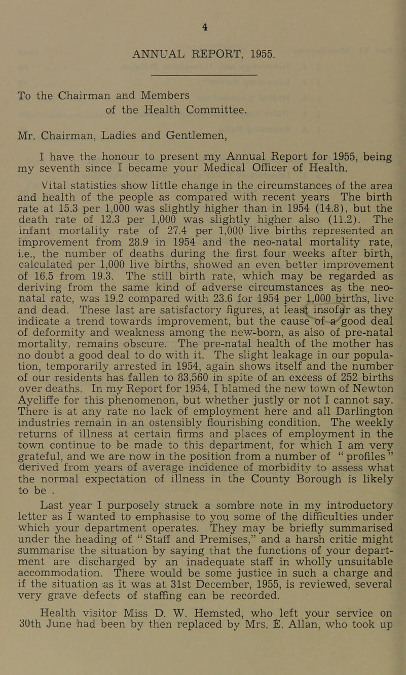 ANNUAL REPORT, 1955. To the Chairman and Members of the Health Committee. Mr. Chairman, Ladies and Gentlemen, I have the honour to present my Annual Report for 1955, being my seventh since I became your Medical Officer of Health. Vital statistics show little change in the circumstances of the area and health of the people as compared with recent years The birth rate at 15.3 per 1,000 was slightly higher than in 1954 (14.8), but the death rate of 12.3 per 1,000 was slightly higher also (11.2). The infant mortality rate of 27.4 per 1,000 live births represented an improvement from 28.9 in 1954 and the neo-natal mortality rate, i.e., the number of deaths during the first four weeks after birth, calculated per 1,000 live births, showed an even better improvement of 16.5 from 19.3. The still birth rate, which may be regarded as deriving from the same kind of adverse circumstances as the neo- natal rate, was 19.2 compared with 23.6 for 1954 per 1,000 births, live and dead. These last are satisfactory figures, at least insofa'r as they indicate a trend towards improvement, but the cause of a^'good deal of deformity and weakness among the new-born, as also of pre-natal mortality, remains obscure. The pre-natal health of the mother has no doubt a good deal to do with it. The slight leakage in our popula- tion, temporarily arrested in 1954, again shows itself and the number of our residents has fallen to 83,560 in spite of an excess of 252 births over deaths. In my Report for 1954, I blamed the new town of Newton Aycliffe for this phenomenon, but whether justly or not I cannot say. There is at any rate no lack of employment here and all Darlington industries remain in an ostensibly flourishing condition. The weekly returns of illness at certain firms and places of employment in the town continue to be made to this department, for which I am very grateful, and we are now in the position from a number of “ profiles ” derived from years of average incidence of morbidity to assess what the normal expectation of illness in the County Borough is likely to be . Last year I purposely struck a sombre note in my introductory letter as I wanted to emphasise to you some of the difficulties under which your department operates. They may be briefly summarised under the heading of “ Staff and Premises,” and a harsh critic might summarise the situation by saying that the functions of your depart- ment are discharged by an inadequate staff in wholly unsuitable accommodation. There would be some justice in such a charge and if the situation as it was at 31st December, 1955, is reviewed, several very grave defects of staffing can be recorded. Health visitor Miss D. W. Hemsted, who left your service on 30th June had been by then replaced by Mrs. £. Allan, who took up
