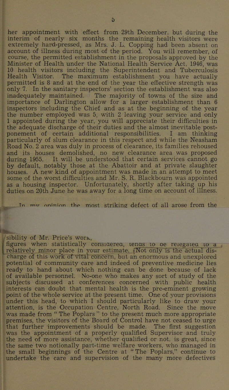 her appointment with effect from 29th December, but during the interim of nearly six months the remaining health visitors were extremely hard-pressed, as Mrs. J. L. Copping had been absent on account of illness during most of the period. You will remember, of course, the permitted establishment in the proposals approved by the Minister of Health under the National Health Service Act, 1946, was 10 health visitors including the Superintendent and Tuberculosis Health Visitor. The maximum establishment you have actually permitted is 8 and at the end of the year the effective strength was only 7. In the sanitary inspectors’ section the establishment was also inadequately maintained. The majority of towns of the size and importance of Darlington allow for a larger establishment than 6 inspectors including the Chief and as at the beginning of the year the number employed was 5, with 2 leaving your service and only 1 appointed during the year, you will appreciate their difficulties in the adequate discharge of their duties and the almost inevitable post- ponement of certain additional responsibilities. I am thinking particularly of slum clearance in this respect and w’hile the Neasham Road No. 2 area was duly in process of clearance, its families rehoused and its houses demolished, no new clearance area was proposed during 1955. It will be understood that certain services cannot go by default, notably those at the Abattoir and at private slaughter houses. A new kind of appointment was made in an attempt to meet some of the worst difficulties and Mr. S. R. Blackbourn was appointed as a housing inspector. Unfortunately, shortly after taking up his duties on 20th June he was away for a long time on account of illness. Tn mir rvriininn thp most Striking defect of all arose from the sibility of Mr. Price’s worx, figures when statistically consiaerea, lenas lo oe reiegaieq tO' a , relatively minor place in your estimate. f’Not only is the'actuaT dis- charge of this work of vital concern, but an enormous and unexplored potential of community care and indeed of preventive medicine lies ready to hand about which nothing can be done because of lack of available personnel. No-one who makes any sort of study of the subjects discussed at conferences concerned with public health interests can doubt that mental health is the pre-eminent growing point of the whole service at the present time. One of your provisions under this head, to which I should particularly like to draw your attention, is the Occupation Centre, North Road. Since the move was made from “ The Poplars ” to the present much more appropriate premises, the visitors of the Board of Control have not ceased to urge that further improvements should be made. The first suggestion was the appointment of a properly qualified Supervisor and truly the need of more assistance, whether qualified or not, is great, since the same two notionally part-time welfare workers, who managed in the small beginnings of the Centre at “ The Poplars,” continue to undertake the care and supervision of the many more defectives