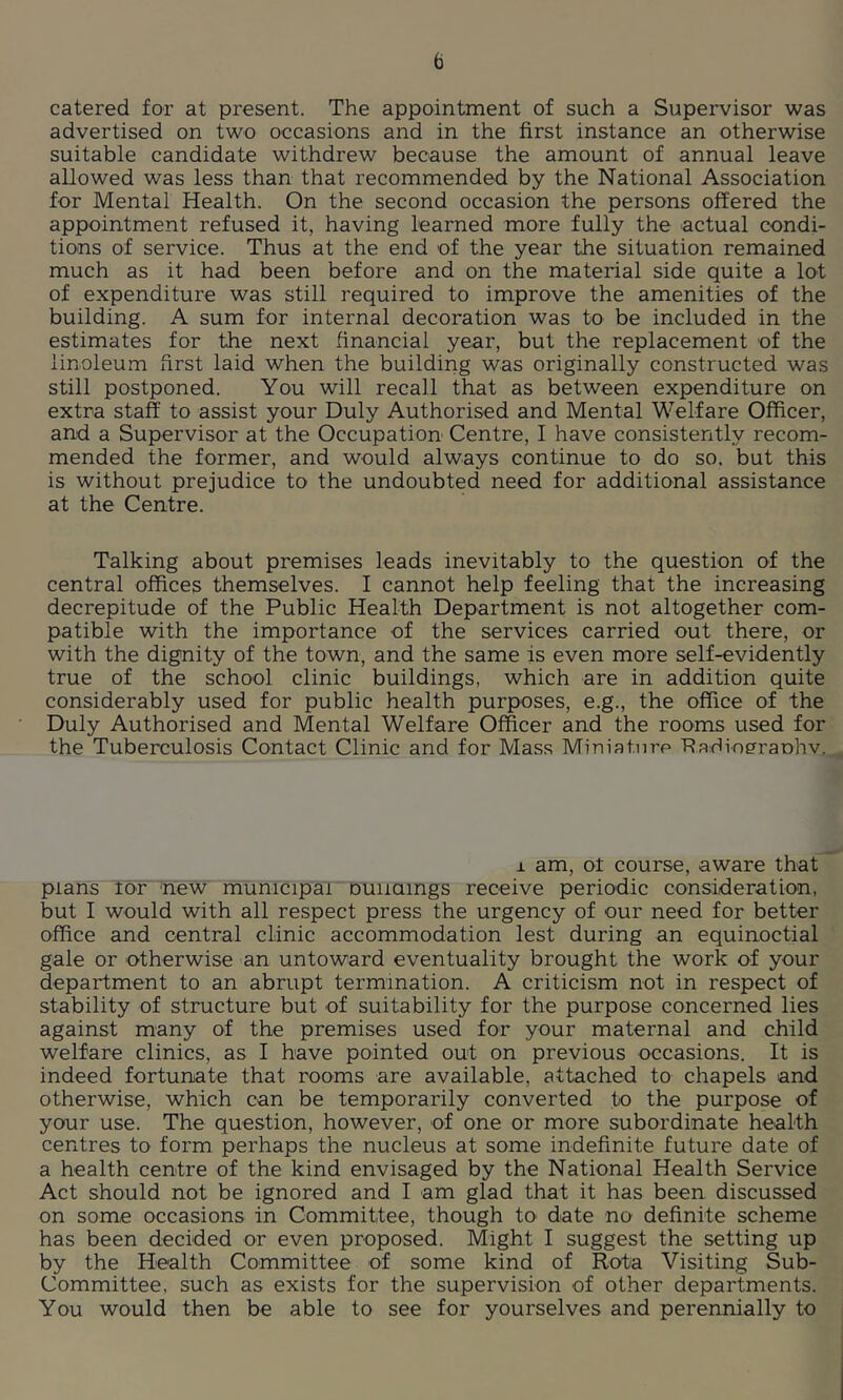 catered for at present. The appointment of such a Supervisor was advertised on two occasions and in the first instance an otherwise suitable candidate withdrew because the amount of annual leave allowed was less than that recommended by the National Association for Mental Health. On the second occasion the persons offered the appointment refused it, having learned more fully the actual condi- tions of service. Thus at the end of the year the situation remained much as it had been before and on the material side quite a lot of expenditure was still required to improve the amenities of the building. A sum for internal decoration was to be included in the estimates for the next financial year, but the replacement of the linoleum first laid when the building was originally constructed was still postponed. You will recall that as between expenditure on extra staff to assist your Duly Authorised and Mental Welfare Officer, and a Supervisor at the Occupation Centre, I have consistently recom- mended the former, and would always continue to do so. but this is without prejudice to the undoubted need for additional assistance at the Centre. Talking about premises leads inevitably to the question of the central offices themselves. I cannot help feeling that the increasing decrepitude of the Public Health Department is not altogether com- patible with the importance of the services carried out there, or with the dignity of the town, and the same is even more self-evidently true of the school clinic buildings, which are in addition quite considerably used for public health purposes, e.g., the office of the Duly Authorised and Mental Welfare Officer and the rooms used for the Tuberculosis Contact Clinic and for Mass Miniature Raidineraohv.^^ i am, ot course, aware that plans lor 'new municipal ouiiamgs receive periodic consideration, but I would with all respect press the urgency of our need for better office and central clinic accommodation lest during an equinoctial gale or otherwise an untoward eventuality brought the work of your department to an abrupt termination. A criticism not in respect of stability of structure but of suitability for the purpose concerned lies against many of the premises used for your maternal and child welfare clinics, as I have pointed out on previous occasions. It is indeed fortunate that rooms are available, attached to chapels and otherwise, which can be temporarily converted to the purpose of your use. The question, however, of one or more subordinate health centres to form perhaps the nucleus at some indefinite future date of a health centre of the kind envisaged by the National Health Service Act should not be ignored and I am glad that it has been discussed on some occasions in Committee, though to date no definite scheme has been decided or even proposed. Might I suggest the setting up by the Health Committee of some kind of Rota Visiting Sub- committee, such as exists for the supervision of other departments. You would then be able to see for yourselves and perennially to