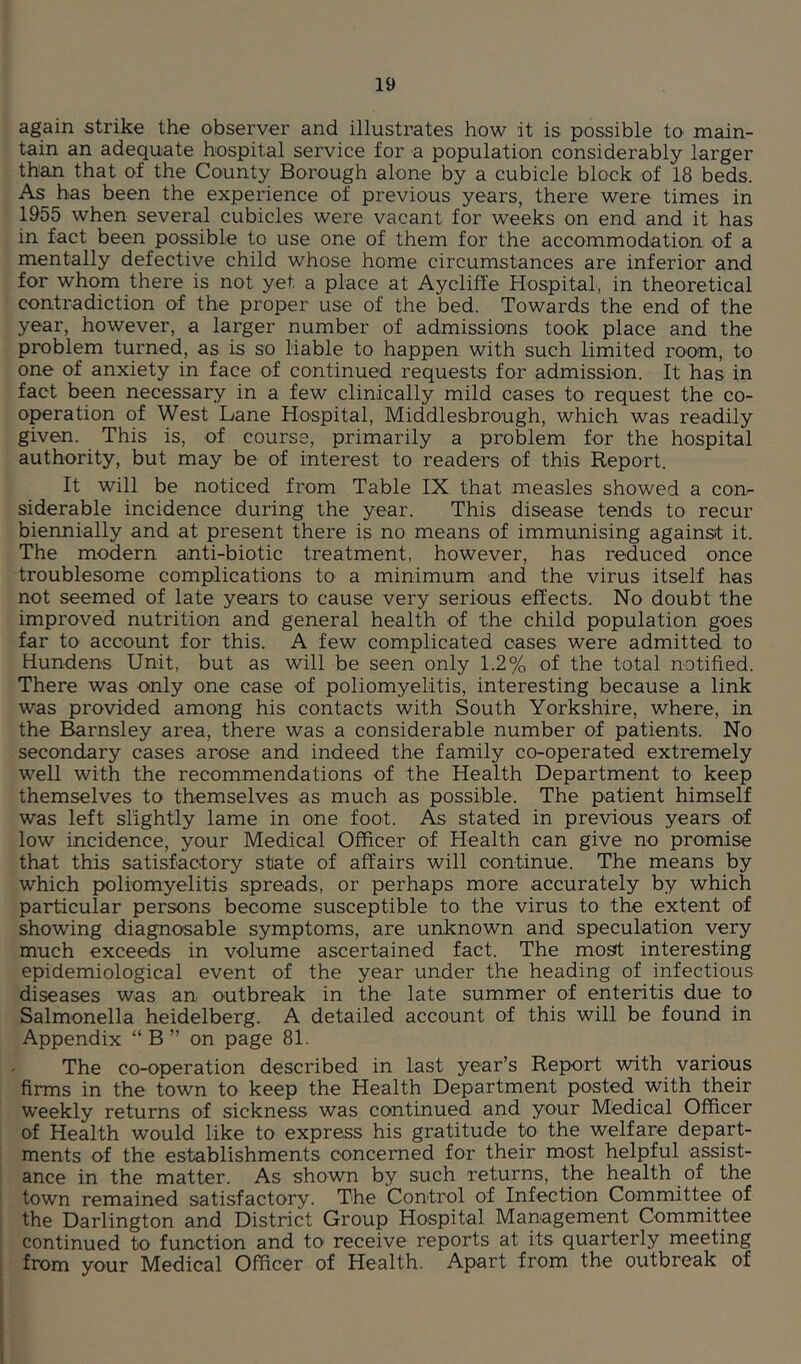 again strike the observer and illustrates how it is possible to main- tain an adequate hospital service for a population considerably larger than that of the County Borough alone by a cubicle block of 18 beds. As has been the experience of previous years, there were times in 1955 when several cubicles were vacant for weeks on end and it has in fact been possible to use one of them for the accommodation of a mentally defective child whose home circumstances are inferior and for whom there is not yet a place at Aycliffe Hospital, in theoretical contradiction of the proper use of the bed. Towards the end of the year, however, a larger number of admissions took place and the problem turned, as is so liable to happen with such limited room, to one of anxiety in face of continued requests for admission. It has in fact been necessary in a few clinically mild cases to request the co- operation of West Lane Hospital, Middlesbrough, which was readily given. This is, of course, primarily a problem for the hospital authority, but may be of interest to readers of this Report. It will be noticed from Table IX that measles showed a com siderable incidence during the year. This disease tends to recur biennially and at present there is no means of immunising against it. The modern anti-biotic treatment, however, has reduced once troublesome complications to a minimum and the virus itself has not seemed of late years to cause very serious effects. No doubt the improved nutrition and general health of the child population goes far to account for this. A few complicated oases were admitted to Hundens Unit, but as will be seen only 1.2% of the total notified. There was only one case of poliomyelitis, interesting because a link was provided among his contacts with South Yorkshire, where, in the Barnsley area, there was a considerable number of patients. No secondary cases arose and indeed the family co-operated extremely well with the recommendations of the Health Department to keep themselves to themselves as much as possible. The patient himself was left slightly lame in one foot. As stated in previous years of low incidence, your Medical Officer of Health can give no promise that this satisfactory state of affairs will continue. The means by which poliomyelitis spreads, or perhaps more accurately by which particular persons become susceptible to the virus to the extent of showing diagnosable symptoms, are unknown and speculation very much exceeds in volume ascertained fact. The most interesting epidemiological event of the year under the heading of infectious diseases was an outbreak in the late summer of enteritis due to Salmonella heidelberg. A detailed account of this will be found in Appendix “ B ” on page 81. The co-operation described in last year’s Report with various firms in the town to keep the Health Department posted with their weekly returns of sickness was continued and your Medical Officer of Health would like to express his gratitude to the welfare depart- ments of the establishments concerned for their most helpful assist- ance in the matter. As shown by such returns, the health of the town remained satisfactory. The Control of Infection Committee of the Darlington and District Group Hospital Management Committee continued to function and to receive reports at its quarterly meeting from your Medical Officer of Health. Apart from the outbreak of