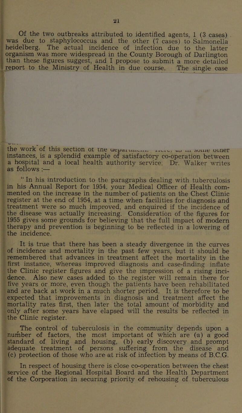 ‘21 . Of the two outbreaks attributed to identified agents, 1 (3 cases) . } was due to staphylococcus and the other (7 cases) to Salmonella ■ heidelberg. The actual incidence of infection, due to the latter i organism was more widespread in the County Borough of Darlington j than these figures suggest, and I propose to submit a more detailed I report to the Ministry of Health in due course. The single case the work of this section or me uepaixu. aume umer instances, is a splendid example of satisfacto^ co-operation between a hospital and a local health authority service. Dr. Walker writes as follows :— “ In his introduction to the paragraphs dealing with tuberculosis in his Annual Report for 1954. your Medical Officer of Health com- mented on the increase in the number of patients on the Chest Clinic register at the end of 1954, at a time when facilities for diagnosis and treatment were so much improved, and enquired if the incidence of the disease was actually increasing. Consideration of the figures for 1955 gives some grounds for believing that the full impact of modern therapy and prevention is beginning to be reflected in a lowering of the incidence. It is true that there has been a steady divergence in the curves of incidence and mortality in the past few years, but it should be remembered that advances in treatment affect the mortality in the first instance, whereas improved diagnosis and case-finding infiate the Clinic register figures and give the impression of a rising inci- dence. Also new cases added to the register will remain there for five years or more, even though the patients have been rehabilitated and are back at work in a much shorter period. It is therefore to be expected that improvements in diagnosis and treatment affect the mortality rates first, then later the total amount of morbidity and only after some years have elapsed will the results be reflected in the Clinic register. The control of tuberculosis in the community depends upon a number of factors, the most important of which are (a) a good standard of living apd housing, (b) early discovery and prompt adequate treatment of persons suffering from the disease and (c) protection of those who are at risk of infection by means of B.C.G. In respect of housing there is close co'-operation between the chest service of the Regional Hospital Board and the Health Department of the Corporation in securing priority of rehousing of tuberculous