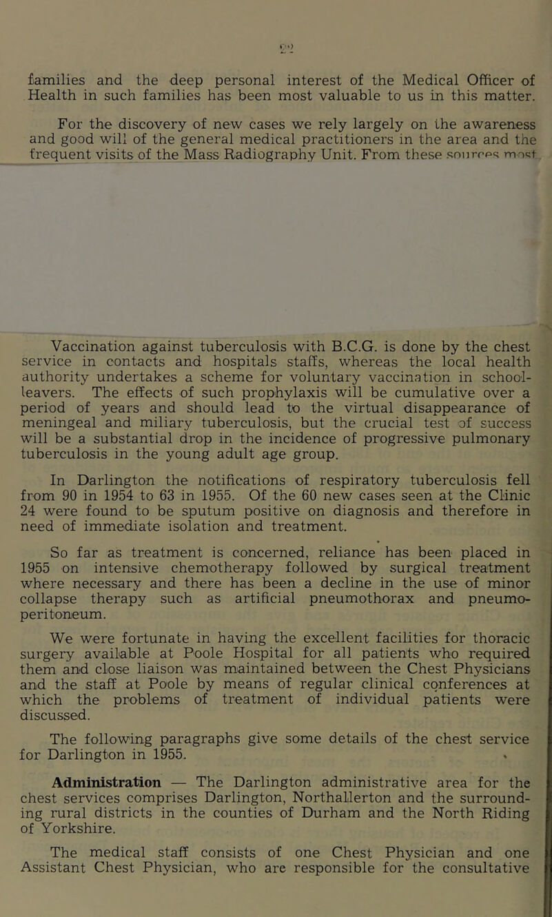 families and the deep personal interest of the Medical Officer of Health in such families has been most valuable to us in this matter. For the discovery of new cases we rely largely on the awareness and good will of the general medical practitioners in the area and the frequent visits of the Mass Radiography Unit. From these .<;nnrf’ps mrtc;t Vaccination against tuberculosis with B.C.G. is done by the chest service in contacts and hospitals staffs, whereas the local health authority undertakes a scheme for voluntary vaccination in school- leavers. The effects of such prophylaxis will be cumulative over a period of years and should lead to the virtual disappearance of meningeal and miliary tuberculosis, but the crucial test of success will be a substantial drop in the incidence of progressive pulmonary tuberculosis in the young adult age group. In Darlington the notifications of respiratory tuberculosis fell from 90 in 1954 to 63 in 1955. Of the 60 new cases seen at the Clinic 24 were found to be sputum positive on diagnosis and therefore in need of immediate isolation and treatment. So far as treatment is concerned, reliance has been placed in 1955 on intensive chemotherapy followed by surgical treatment where necessary and there has been a decline in the use of minor collapse therapy such as artificial pneumothorax and pneumo- peritoneum. We were fortunate in having the excellent facilities for thoracic surgery available at Poole Hospital for all patients who required them and close liaison was maintained between the Chest Physicians and the staff at Poole by means of regular clinical conferences at which the problems of treatment of individual patients were discussed. The following paragraphs give some details of the chest service for Darlington in 1955. Administration — The Darlington administrative area for the chest services comprises Darlington, Northallerton and the surround- ing rural districts in the counties of Durham and the North Riding of Yorkshire. The medical staff consists of one Chest Physician and one Assistant Chest Physician, who are responsible for the consultative