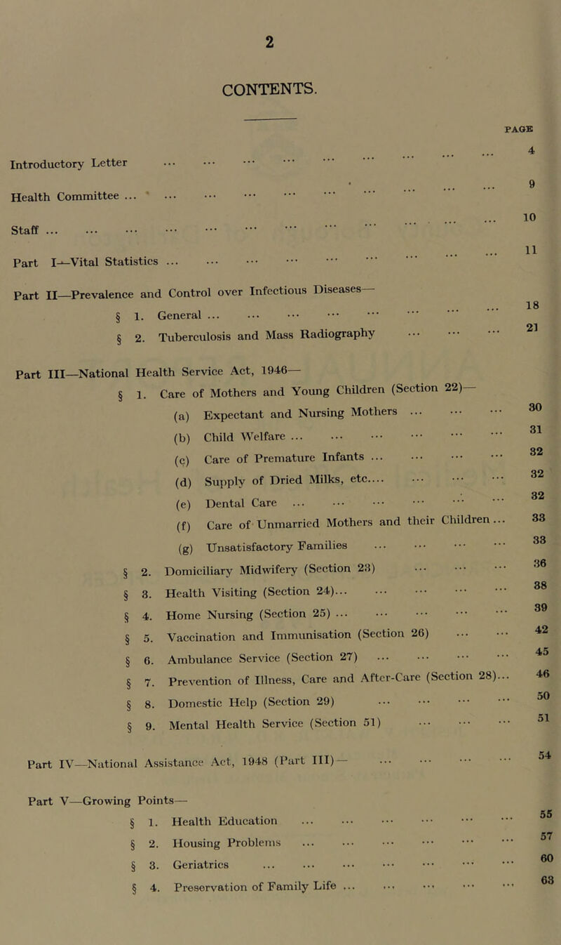 CONTENTS. PACK Introductory Letter Health Committee ' Staff Part I---Vital Statistics Part II—Prevalence and Control over Infectious Diseases— § 1. General ... § 2. Tuberculosis and Mass Radiography 4 9 10 11 18 21 Part III—National Health Service Act, 1946— § 1. Care of Mothers and Young Children (Section 22) (a) Expectant and Nursing Mothers (b) Child Welfare (c) Care of Premature Infants (d) Supply of Dried Milks, etc— (e) Dental Care (f) Care of Unmarried Mothers and their Children... (g) Unsatisfactory Families § 2. Domiciliary Midwifery (Section 23) § 3. Health Visiting (Section 24) § 4. Home Nursing (Section 25) § 5. Vaccination and Immunisation (Section 26) § 6. Ambulance Service (Section 27) § 7. Prevention of Illness, Care and After-Care (Section 28)... § 8. Domestic Help (Section 29) § 9. Mental Health Service (Section 51) 30 31 32 32 32 33 33 36 38 39 42 45 46 50 51 Part IV—National Assistance .\ct, 1948 (Part III) Part V—Growing Points— § 1. Health Education § 2. Housing Problems § 3. Geriatrics § 4. Preservation of Family Life ... 55 57 60 63