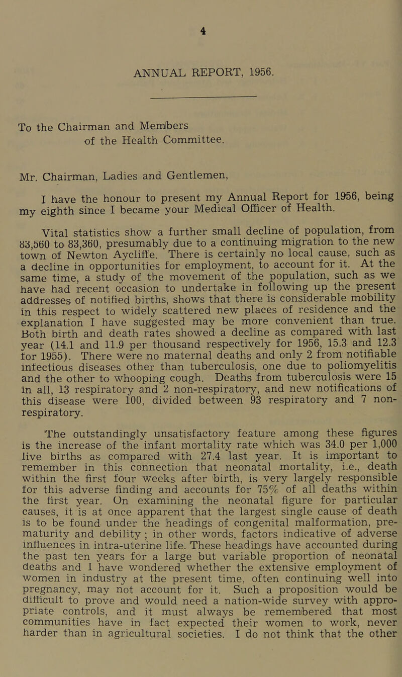 ANNUAL REPORT, 1956. To the Chairman and Memlbers of the Health Committee. Mr. Chairman, Ladies and Gentlemen, I have the honour to present my Annual Report for 1956, being my eighth since I became your Medical Officer of Health. Vital statistics show a further small decline of population, from »i},560 to 83,360, presumably due to a continuing migration to the new town of Newton Ayclift'e. There is certainly no local cause, such as a decline in opportunities for employment, to account for it. At the same time, a study of the movement of the population, such as we have had recent occasion to undertake in following up the present addresses of notified births, shows that there is considerable mobility in this respect to widely scattered new places of residence and the explanation I have suggested may be more convenient than true. Both birth and death rates showed a decline as compared with last year (14.1 and 11.9 per thousand respectively for 1956, 15.3 and 12.3 for 1955). There were no maternal deaths and only 2 from notifiable infectious diseases other than tuberculosis, one due to poliomyelitis and the other to whooping cough. Deaths from tuberculosis were 15 in all, 13 respiratory and 2 non-respiratory, and new notifications of this disease were 100, divided between 93 respiratory and 7 non- respiratory. The outstandingly unsatisfactory feature among these fiigures is the increase of the infant mortality rate which was 34.0 per 1,000 live births as compared with 27.4 last year. It is important to remember in this connection that neonatal mortality, i.e., death within the first four weeks after 'birth, is very largely responsible for this adverse finding and accounts for 75% of all deaths within the first year. On examining the neonatal figure for particular causes, it is at once apparent that the largest single cause of death is to be found under the headings of congenital malformation, pre- maturity and debility ; in other words, factors indicative of adverse influences in intra-uterine life. These headings have accounted during the past ten years for a large but variable proportion of neonatal deaths and 1 have wondered whether the extensive employment of women in industry at the present time, often continuing well into pregnancy, may not account for it. Such a proposition would be difficult to prove and would need a nation-wide survey with appro- priate controls, and it must always be remembered that most communities have in fact expected their women to work, never harder than in agricultural societies. I do not think that the other