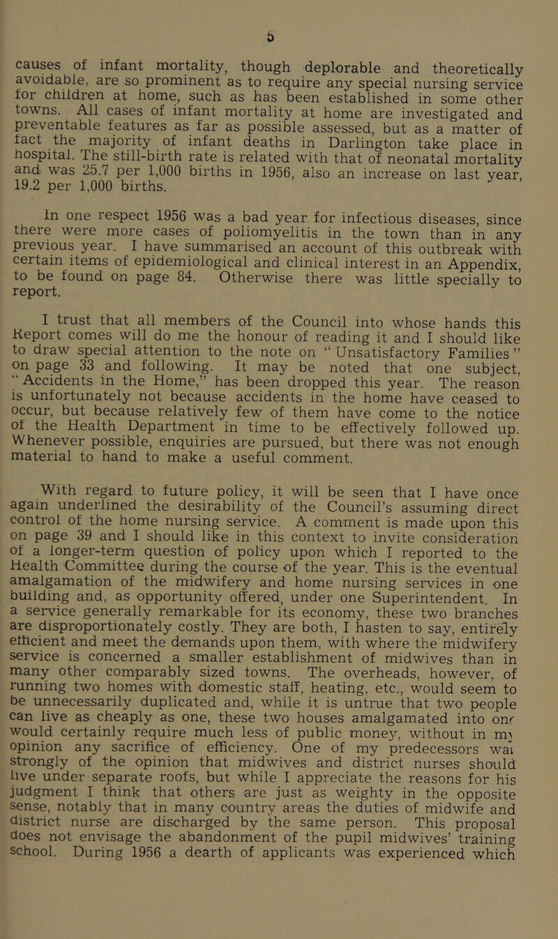 causes of infant mortality, though deplorable and theoretically avoidable, are so prominent as to require any special nursing service for children at home, such as has been established in some other towns. All cases of infant mortality at home are investigated and preventable features as far as possible assessed, but as a matter of fact the majority of infant deaths in Darlington take place in hospital. The still-birth rate is related with that of neonatal mortality and was 25.7 per 1,000 births in 1956, also an increase on last year, 19.2 per 1,000 births. in one respect 1956 was a bad year for infectious diseases, since there were more cases of poliomyelitis in the town than in any previous year. I have summarised an account of this outbreak with certain items of epidemiological and clinical interest in an Appendix, to be found on page 84. Otherwise there was little specially to report. I trust that all members of the Council into whose hands this Keport comes will do me the honour of reading it and I should like to draw special attention to the note on “ Unsatisfactory Families ” on page 33 and following. It may be noted that one subject, “ Accidents in the Home,” has been dropped this year. The reason is unfortunately not because accidents in the home have ceased to occur, but because relatively few of them have come to the notice of the Health Department in time to be effectively followed up. Whenever possible, enquiries are pursued, but there was not enough material to hand to make a useful comment. With regard to future policy, it will be seen that I have once again underlined the desirability of the Council’s assuming direct control of the home nursing service. A comment is made upon this on page 39 and I should like in this context to invite consideration of a longer-term question of policy upon which I reported to the Health Cornmittee during the course of the year. This is the eventual amalgamation of the midwifery and home nursing services in one building and, as opportunity offered, under one Superintendent. In a service generally remarkable for its economy, these two branches are disproportionately costly. They are both, I hasten to say, entirely efficient and meet the demands upon them, with where the midwifery service is concerned a smaller establishment of midwives than in many other comparably sized towns. The overheads, however, of running two homes with domestic staff, heating, etc., would seem to be unnecessarily duplicated and, while it is untrue that two people can live as cheaply as one, these two houses amalgamated into one would certainly require much less of public money, without in m^ opinion any sacrifice of efficiency. One of my predecessors wal strongly of the opinion that midwives and district nurses should live under separate roofs, but while I appreciate the reasons for his judgment I think that others are just as weighty in the opposite sense, notably that in many country areas the duties of midwife and district nurse are discharged by the same person. This proposal does not envisage the abandonnient of the pupil midwives’ training school. During 1956 a dearth of applicants was experienced which