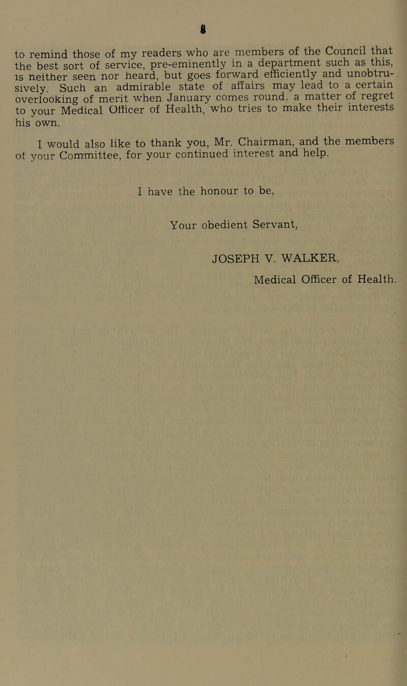 to remind those of my readers who are members of the Council that the best sort of service, pre-eminently in a department such as this, IS neither seen nor heard, but goes forward efficiently and unobtru- sively. Such an admirable state of affairs may lead to a certain overlooking of merit when January comes round, a matter of regret to your Medical Officer of Health, who tries to make their interests his own. I would also like to thank you, Mr. Chairman, and the members of your Committee, for your continued interest and help. I have the honour to be. Your obedient Servant, JOSEPH V. WALKER, Medical Officer of Health.