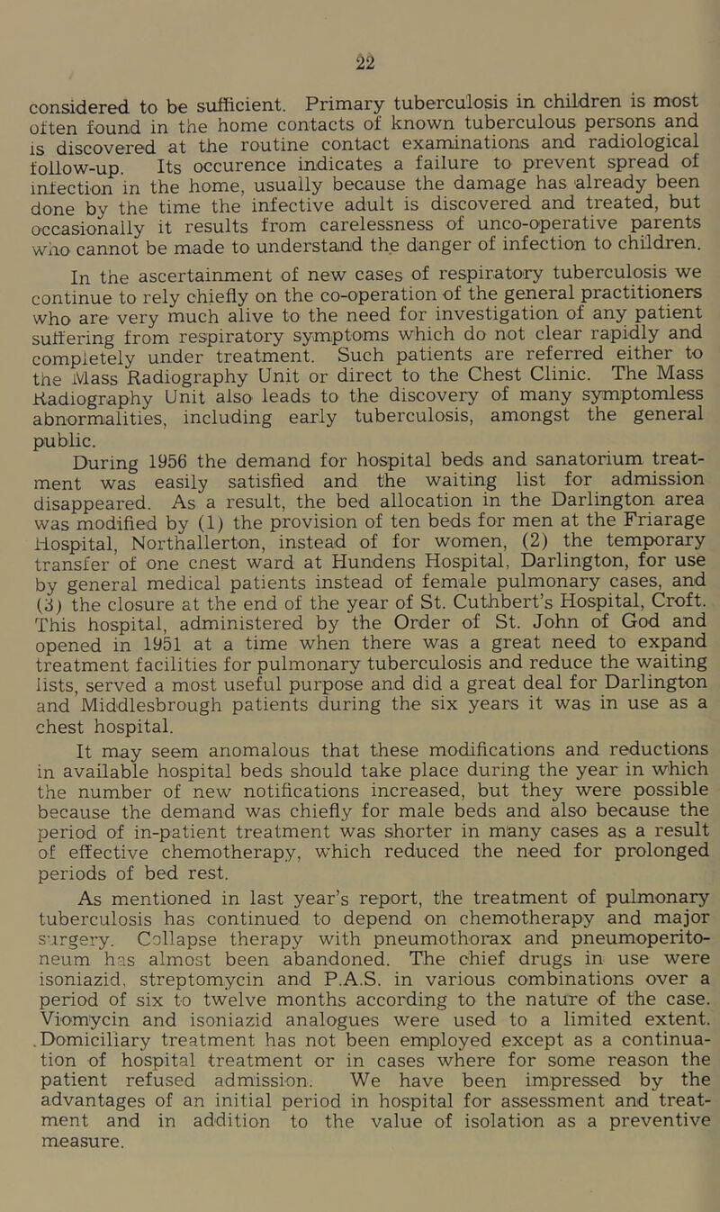 consi<l6re'd. to bo sufficiGnt. Primary tubGrculosis in childrGn is most often found in the home contacts of known tuberculous persons and is discovered at the routine contact examinations and radiological follow-up. Its occurence indicates a failure to prevent spread of infection in the home, usually because the damage has already been done by the time the infective adult is discovered and treated, but occasionally it results from carelessness of unco-operative parents who cannot be made to understand the danger of infection to children. In the ascertainment of new cases of respiratory tuberculosis we continue to rely chiefly on the co-operation of the general practitioners who are very much alive to the need for investigation of any patient suffering from respiratory symptoms which do not clear rapidly and completely under treatment. Such patients are referred either to the Mass Radiography Unit or direct to the Chest Clinic. The Mass Radiography Unit also leads to the discovery of many symptomless abnormalities, including early tuberculosis, amongst the general public. During 1956 the demand for hospital beds and sanatorium treat- ment was easily satisfied and the waiting list for admission disappeared. As a result, the bed allocation in the Darlington area was modified by (1) the provision of ten beds for men at the Friarage iiospital, Northallerton, instead of for women, (2) the temporary transfer of one cnest ward at Hundens Hospital, Darlington, for use by general medical patients instead of female pulmonary cases, and i'S) the closure at the end of the year of St. Cuthbert’s Hospital, Croft. This hospital, administered by the Order of St. John of God and opened in 1951 at a time when there was a great need to expand treatment facilities for pulmonary tuberculosis and reduce the waiting lists, served a most useful purpose and did a great deal for Darlington and Middlesbrough patients during the six years it was in use as a chest hospital. It may seem anomalous that these modifications and reductions in available hospital beds should take place during the year in which the number of new notifications increased, but they were possible because the demand was chiefly for male beds and also because the period of in-patient treatment was shorter in many cases as a result of effective chemotherapy, which reduced the need for prolonged periods of bed rest. As mentioned in last year’s report, the treatment of pulmonary tuberculosis has continued to depend on chemotherapy and major surgery. Collapse therapy with pneumothorax and pneumoperito- neum has almost been abandoned. The chief drugs in use were isoniazid, streptomycin and P.A.S. in various combinations over a period of six to twelve months according to the nature of the case. Viomycin and isoniazid analogues were used to a limited extent. .Domiciliary treatment has not been employed except as a continua- tion of hospital treatment or in cases where for some reason the patient refused admission. We have been impressed by the advantages of an initial period in hospital for assessment and treat- ment and in addition to the value of isolation as a preventive measure.