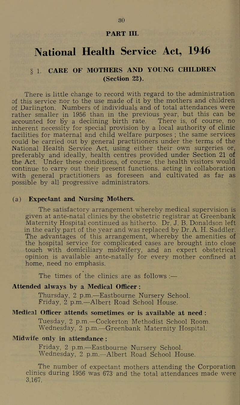 PART III. National Health Service Act, 1946 § 1. CARE OF MOTHERS AND YOUNG CHILDREN (Section 22). There is little change to record with regard to the administration of this service nor to the use made of it by the m'Others and children of Darlington. Numbers of individuals and of total attendances were rather smaller in 1956 than in the previous year, but this can be accounted for by a declining birth rate. There is, of course, no inherent necessity for special provision by a local authority of clinic facilities for maternal and child welfare purposes ; the same services could be carried out by general practitioners under the terms of the National Health Service Act, using either their own surgeries or, preferably and ideally, health centres provided under Section 21 of the Act. Under these conditions, of course, the health visitors would continue to carry out their present functions, acting in collaboration with general practitioners as foreseen and cultivated as far as possible by all progressive administrators. (a) Expectant and Nursing Mothers. The satisfactory arrangement whereby medical supervision is given at ante-natal clinics by the obstetric registrar at Greenbank Maternity Hospital continued as hitherto. Dr. J. B. Donaldson left in the early part of the year and was replaced by Dr. A. H. Saddler. The advantages of this arrangement, whereby the amenities of the hospital service for complicated cases are brought into close touch with domiciliary midwifery, and an expert obstetrical opinion is available ante-natally for every mother confined at home, need no emphasis. The times of the clinics are as follows :— Attended always by a Medical Officer: Thursday, 2 p.m.—Eastbourne Nursery School. Friday, 2 p.m.—Albert Road School House. Medical Officer attends sometimes or is available at need : Tuesday, 2 p.m.—Cockerton Methodist School Room. Wednesday, 2 p.m.—Greenbank Maternity Hospital. Midwife only in attendance: Friday, 2 p.m.—Eastbourne Nursery School. Wednesday, 2 p.m.—Albert Road School House. The number of expectant mothers attending the Corporation clinics during 1956 was 673 and the total attendances made were 3,167.