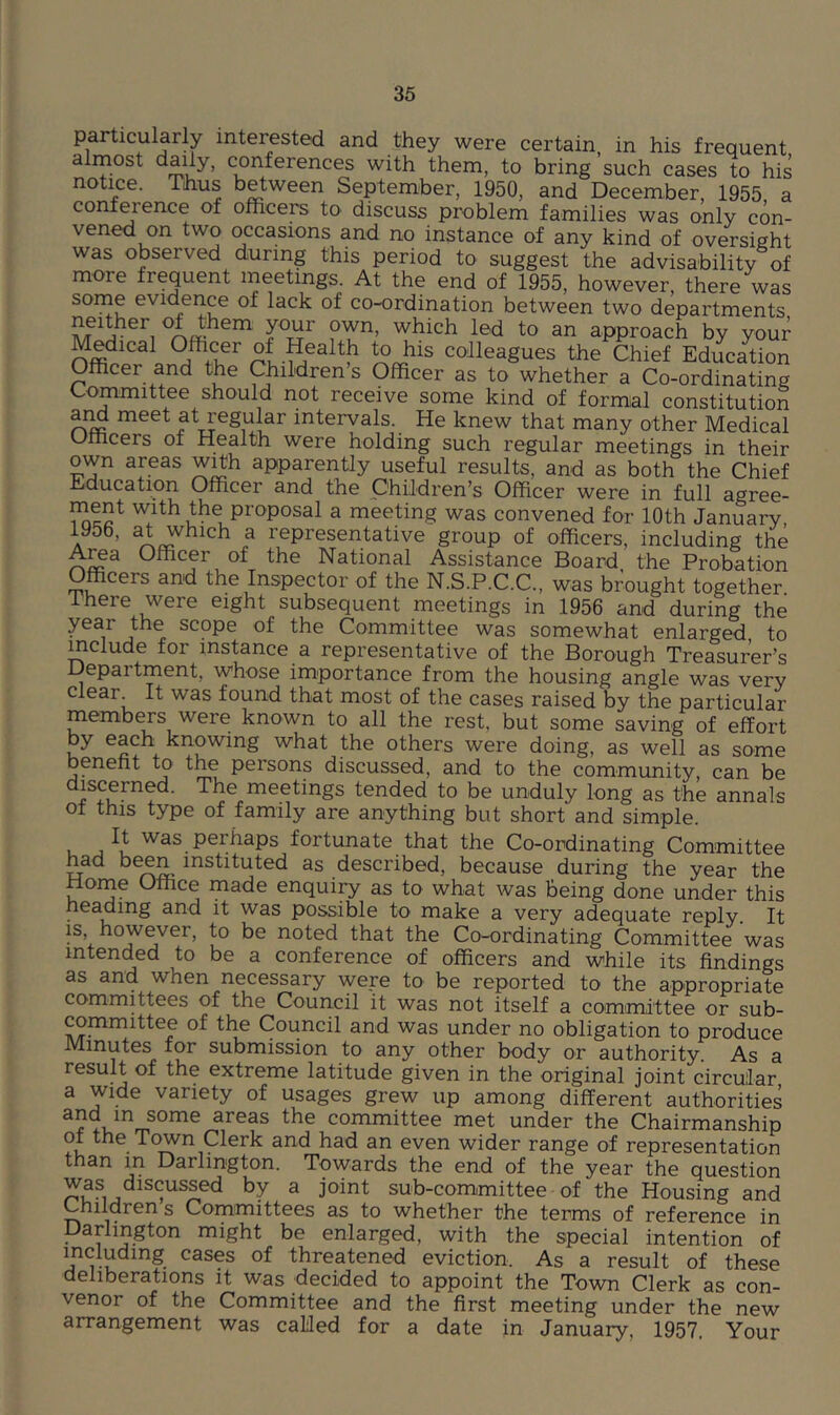 particularly interested and they were certain, in his frequent almost daily, conferences with them, to bring such cases to his notice. Thus between September, 1950, and December, 1955 a conference of officers to discuss problem families was only con- vened on two occasions and no instance of any kind of oversight was observed during this period to suggest the advisability of more frequent meetings. At the end of 1955, however, there was some evidence of lack of co-ordination between two departments neither of them your own, which led to an approach by your Medical Officer of Health to his colleagues the Chief Education Officer and the Childrens Officer as to whether a Co-ordinating Committee should not receive some kind of formal constitution aiffi meet at regular intervals. He knew that many other Medical Officers of Health were holding such regular meetings in their own areas w^h apparently useful results, and as both the Chief Education Officer and the Children’s Officer were in full agree- ment with the proposal a meeting was convened for 10th January, A ^ representative group of officers, including the A^a Officer of the National Assistance Board the Probation Officers and the Inspector of the N.S.P.C.C., was brought together there were eight subsequent meetings in 1956 and during the year the scope of the Committee was somewhat enlarged to ^clude for instance a representative of the Borough Treasurer’s Department, whose importance from the housing angle was very clear It was found that most of the cases raised by the particular members were known to all the rest, but some saving of effort by each knowing what the others were doing, as well as some benefit to the persons discussed, and to the community, can be discerned. The meetings tended to be unduly long as the annals ot this type of family are anything but short and simple. u j fortunate that the Co-ordinating Committee had been instituted as described, because during the year the Home Office made enquiry as to what was being done under this heading and it was possible to make a very adequate reply. It is however, to be noted that the Co-ordinating Committee was intended to be a conference of officers and while its findings as and when necessary were to be reported to the appropriate committees of the Council it was not itself a comimittee or sub- committee of the Council and was under no obligation to produce Minutes for submission to any other body or authority. As a result of the extreme latitude given in the original joint circular a Wide variety of usages grew up among different authorities and m some areas the committee met under the Chairmanship of the Town Clerk and had an even wider range of representation than in Darlington. Towards the end of the year the question M ^ joint sub-committee of the Housing and Children s Committees as to whether the terms of reference in Darlington might be enlarged, with the special intention of including cases of threatened eviction. As a result of these deliberations it was decided to appoint the Town Clerk as con- venor of the Committee and the first meeting under the new arrangement was called for a date in January, 1957, Your