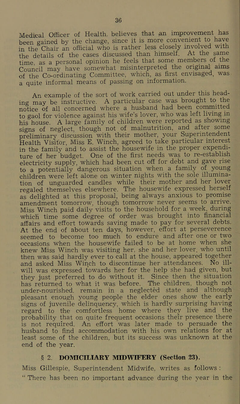 Medical Officer of Health, believes that ,an imiprovement has been gained by the change, since it is more convenient to have in the Chair an official who is rather less closely involved with the details of the cases discussed than himself. At the same time, as a personal opinion he feels that some members of the Council may have somewhat misinterpreted the original: aims of the Co-ordinating Committee, which, as first envisaged, was a quite informal means of passing on information. An example of the sort of work carried out under this head- ing may be instructive. A particular case was brought to^ the notice of all concerned where a husband had been committed to gaol for violence against his wife’s lover, who was left living in his house. A large family of children were reported as showing signs of neglect, though not of malnutrition, and after some preliminary discussion with their mother, your Superintendent Health Visitor, Miss E. Winch, agreed to take particular interest in the family and to assist the housewife in the proper expendi- ture of her budget. One of the first needs was to re-establish electricity supply, which had been cut off for debt and gave rise to a potentially dangerous situation when a family of young children were left alone on winter nights with the sole illumina- tion of unguarded candles while their mother and her lover regaled themselves elsewhere. The housewife expressed herself as delighted at this proposal, being always anxious to proniise amendment tomorrow, though tomorrow never seems to arrive. Miss Winch paid daily visits to the household for a week, during which time some degree of order was brought into financial affairs and effort towards saving made to pay for several debts. At the end of about ten days, however, effort at perseverence seemed to become too much to endure and after one or two occasions when the housewife failed to be at home when she knew Miss Winch was visiting her, she and her lover, who until then was said hardly ever to call at the house, appeared together and asked Miss Winch to discontinue her attendances. No ill- will was expressed towards her for the help she had given, but they just preferred to do without it. Since then the situation has returned to what it was before. The children, though not under-nourished, remain in a neglected state and although pleasant enough young people the elder ones show the early signs of juvenile delinquency, which is hardly surprising having regard to the comfortless home where they live and the probability that on quite frequent occasions their presence there is not required. An effort was later made to persuade the husband to find accommodation with his own relations for at least some of the children, but its success was unknown at the end of the year. § 2 DOMICILIARY MIDWIFERY (Section 23). Miss Gillespie, Superintendent Midwife, writes as follows : “ There has been no important advance during the year in the