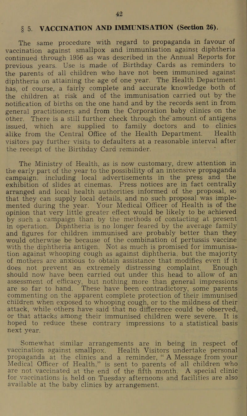 § 5. VACCINATION AND IMMUNISATION (Section 26). The same procedure with regard to propaganda in favour of vaccination against smallpox and immunisation against diphtheria continued through 1956 as was described in the Annual Reports for previous years. Use is made of Birthday Cards as reminders to the parents of all children who have not been immunised against diphtheria on attaining the age of one year. The Health Department has, of course, a fairly complete and accurate knowledge both of the children at risk and of the immunisation carried out by the notification of births on the one hand and by the records sent in from general practitioners and from the Corporation baby clinics on the other. There is a still further check through the”'amount of antigens issued, which are supplied to family doctors and to clinics alike from the Central Office of the Health Department. Health visitors pay further visits to defaulters at a reasonable interval after the receipt of the Birthday Card reminder. The Ministry of Health, as is now customary, drew attention in the early part of the year to the possibility of an intensive propaganda campaign, including local advertisements in the press and the exhibition of slides at cinemas. Press notices are in fact centrally arranged and local health authorities informed of the proposal, so that they can supply local details, and no such proposal was imple- mented during the year. Your Medical Officer of Health is of the opinion that very little greater effect would be likely to be achieved by such a campaign than by the methods of contacting at present in operation. Diphtheria is no longer feared by the average family and figures for children immunised are probably better than they would otherwise be because of the combination of pertussis vaccine with the diphtheria antigen. Not as much is promised for immunisa- tion against whooping cough as against diphtheria, but the majority of mothers are anxious to obtain assistance that modifies even if it does not prevent an extremely distressing complaint. Enough should now have been carried out under this head to allow of an assessment of efficacy, but nothing more than general impressions are so far to hand. These have been contradictory, some parents commenting on the apparent complete protection of their immunised children when exposed to whooping cough, or to the mildness of their attack, while others have said that no difference could be observed, or that attacks among their immunised children were severe. It is hoped to reduce these contrary impressions to a statistical basis next year. Somewhat similar arrangements are in being in respect of vaccination against smallpox. Health Visitors undertake personal propaganda at the clinics and a reminder, “ A Message from your Medical Officer of Health,” is sent to parents of all children who are not vaccinated at the end of the fifth month. A special clinic for vaccinations is held on Tuesday afternoons and facilities are also available at the baby clinics by arrangement.