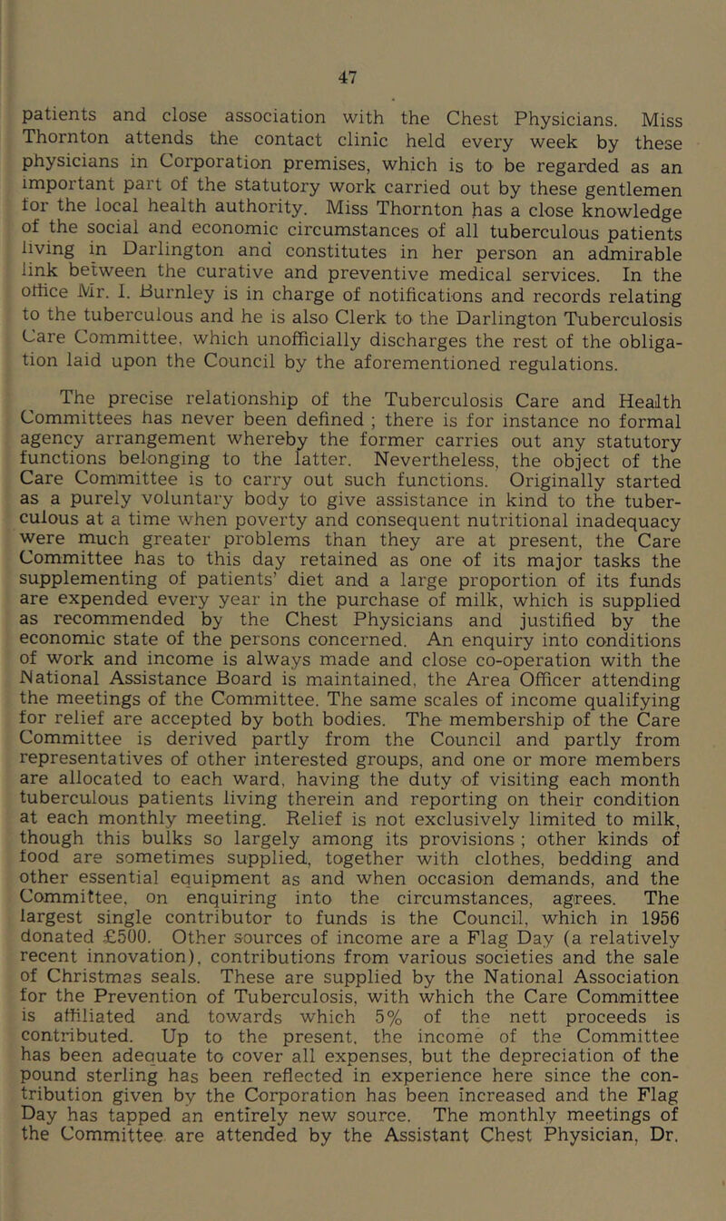 patients and close association with the Chest Physicians. Miss Thornton attends the contact clinic held every week by these physicians in Corporation premises, which is to be regarded as an important part of the statutory work carried out by these gentlemen for the local health authority. Miss Thornton has a close knowledge of the social and economic circumstances of all tuberculous patients living in Darlington and constitutes in her person an admirable link between the curative and preventive medical services. In the ollice Mr. 1. Burnley is in charge of notifications and records relating to the tuberculous and he is also Clerk to the Darlington Tuberculosis Care Committee, which unofficially discharges the rest of the obliga- tion laid upon the Council by the aforementioned regulations. The precise relationship of the Tuberculosis Care and Health Committees has never been defined ; there is for instance no formal agency arrangement whereby the former carries out any statutory functions belonging to the latter. Nevertheless, the object of the Care Committee is to carry out such functions. Originally started as a purely voluntary body to give assistance in kind to the tuber- culous at a time when poverty and consequent nutritional inadequacy were much greater problems than they are at present, the Care Committee has to this day retained as one of its major tasks the supplementing of patients’ diet and a large proportion of its funds are expended every year in the purchase of milk, which is supplied as recommended by the Chest Physicians and justified by the economic state of the persons concerned. An enquiry into conditions of work and income is always made and close co-operation with the National Assistance Board is maintained, the Area Officer attending the meetings of the Committee. The same scales of income qualifying for relief are accepted by both bodies. The membership of the Care Committee is derived partly from the Council and partly from representatives of other interested groups, and one or more members are allocated to each ward, having the duty of visiting each month tuberculous patients living therein and reporting on their condition at each monthly meeting. Relief is not exclusively limited to milk, though this bulks so largely among its provisions ; other kinds of food are sometimes supplied, together with clothes, bedding and other essential equipment as and when occasion demands, and the Committee, on enquiring into the circumstances, agrees. The largest single contributor to funds is the Council, which in 1956 donated £500. Other sources of income are a Flag Day (a relatively recent innovation), contributions from various societies and the sale of Christmas seals. These are supplied by the National Association for the Prevention of Tuberculosis, with which the Care Committee is affiliated and towards which 5% of the nett proceeds is contributed. Up to the present, the income of the Committee has been adequate to cover all expenses, but the depreciation of the pound sterling has been reflected in experience here since the con- tribution given by the Corporation has been increased and the Flag Day has tapped an entirely new source. The monthly meetings of the Committee are attended by the Assistant Chest Physician, Dr.