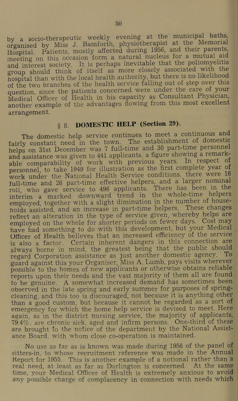 bv a socio-therapeutic weekly evening at the municipal baths organised by Miss J. Bamforth, physiotherapist at the Memorial Hospital Patients, mostly affected during 1956, and their parents, meeting’on this occasion form a natural nucleus for a mutual aid and interest society. It is perhaps inevitable that the poliomyelitis group should think of itself as more closely associated with the hospital than with the local health authority, but there is no likelihood of the two branches of the health service falling out of step over this question since the patients concerned were under the care of your Medical’Officer of Health in his capacity as Consultant Physician, another example of the advantages flowing from this most excellent arrangement. § 8. DOMESTIC HELP (Section 29). The domestic help service continues to meet a continuous and fairly constant need in the town. The establishment of domestic helps on 31st December was 7 full-time and 30 part-time personnel and assistance was given to 441 applicants, a figure showing a remark- able comparability of work with previous years. In respect oi personnel to take 1949 for illustration as the first complete year of work under the National Health Service conditions, there were 16 full-time and 26 part-time effective helpers, and a larger nominal roil who gave service to 496 applicants. There has been in the intGrim a markGd downward trGnd in thG wholG-tiniG hclpors employed, together with a slight diminution in the number of house- holds assisted, and an increase in part-time helpers. These changes reflect an alteration in the type of service given, whereby helps are employed on the whole for shorter periods on fewer days. Cost may have had something to do with this development, but your Medical Officer of Health believes that an increased efficiency of the service is also a factor. Certain inherent dangers in this connection are always borne in mind, the greatest being that the public should regard Corporation assistance as just another domestic agency. To guard against this your Organiser, Miss A. Lumb, pays visits wherever possible to the homes of new applicants or otherwise obtains reliable reports upon their needs and the vast majority of them all are found to be genuine. A somewhat increased demand has sometimes been observed in the late spring and early summer for purposes of spring- cleaning, and this too is discouraged, not because it is anything other than a good custom, but because it cannot be regarded as a sort of emergency for which the home help service is devised to meet. Here again, as in the district nursing service, the majority of applicants, 79.4%, are chronic sick, aged and infirm persons. One-third of these are brought to the notice of the department by the National Assist- ance Board, with whom close co-operation is maintained. No use as far as is known was made during 1956 of the panel of sitters-in, to whose recruitment reference was made in the Annual Keport for 1955. This is another example of a notional rather than a real need, at least as far as Darlington is concerned. At the sarne time, your Medical Officer of Health is extremely anxious to avoid any possible charge of complacency in connection with needs which