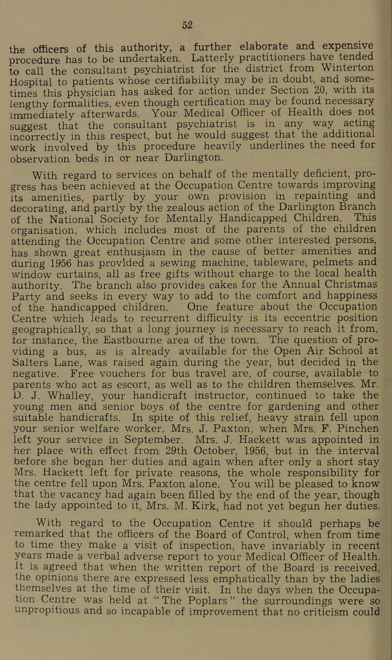 62 the officers of this authority, a further elaborate and expensive procedure has to be undertaken. Latterly practitioners have tended to call the consultant psychiatrist for the district from Winterton Hospital to patients whose certifiability may be in doubt, and some- times this physician has asked for action under Section 20, with its lengthy formalities, even though certification may be found necessary immediately afterwards. Your Medical Officer of Health does not suggest that the consultant psychiatrist is in any way acting incorrectly in this respect, but he would suggest that the additional work involved by this procedure heavily underlines the need for observation beds in or near Darlington. With regard to services on behalf of the mentally deficient, pro- gress has been achieved at the Occupation Centre towards improving its amenities, partly by your own provision in repainting and decorating, and partly by the zealous action of the Darlington Branch of the National Society for Mentally Handicapped Children. This organisation, which includes most of the parents of the children attending the Occupation Centre and some other interested persons, has shown great enthusiasm in the cause of better amenities and during 1956 has provided a sewing machine, tableware, pelmets and window curtains, all as free gifts without charge to the local health authority. The branch also provides cakes for the Annual Christmas Party and seeks in every way to add to the comfort and happiness of the handicapped children. One feature about the Occupation Centre which leads to recurrent difficulty is its eccentric position geographically, so that a long journey is necessary to reach it from, tor instance, the Eastbourne area of the town. The question of pro- viding a bus, as is already available for the Open Air School at Salters Lane, was raised again during the year, but decided in the negative. Free vouchers for bus travel are, of course, available to parents who act as escort, as well as to the children themselves. Mr. D. J. Whalley, your handicraft instructor, continued to take the young men and senior boys of the centre for gardening and other suitable handicrafts. In spite of this relief, heavy strain fell upon your senior welfare worker, Mrs. J. Paxton, when Mrs. F. Pinchen left your service in September. Mrs. J. Hackett was appointed in her place with effect from 29th October, 1956, but in the interval before she began her duties and again when after only a short stay Mrs. Hackett left for private reasons, the whole responsibility for the centre fell upon Mrs. Paxton alone. You will be pleased to know that the vacancy had again been filled by the end of the year, though the lady appointed to it, Mrs. M. Kirk, had not yet begun her duties. With regard to the Occupation Centre if should perhaps be remarked that the officers of the Board of Control, when from time to time they make a visit of inspection, have invariably in recent years made a verbal adverse report to your Medical Officer of Health. It is agreed that when the written report of the Board is received, the opinions there are expressed less emphatically than by the ladies themselves at the time of their visit. In the days when the Occupa- tion Centre was held at “ The Poplars ” the surroundings were so unpropitious and so incapable of improvement that no criticism could