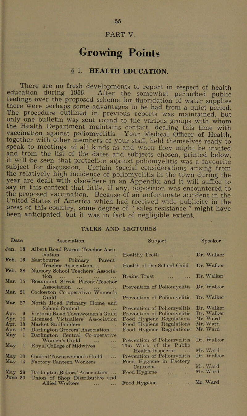 56 PART V. Growing Points § 1. HEALTH EDUCATION. There are no fresh developments to report in respect of health education during 1956. After the somewhat perturbed public feelings over the proposed scheme for fluoridation of water supplies there were perhaps some advantages to be had from a quiet period. The procedure outlined in previous reports was maintained, but only one bulletin was sent round to the various groups with whom the Health Department maintains contact, dealing this time with vaccination against poliomyelitis. Your Medical Officer of Health, together with other members of your staff, held themselves ready to speak to meetings of all kinds as and when they might be invited and from the list of the dates and subjects chosen, printed below, it will be seen that protection against poliomyelitis was a favourite subject for discussion. Certain special considerations arising from the relatively high incidence of poliomyelitis in the town during the year are dealt with elsewhere in an Appendix and it will suffice to say in this context that little, if any, opposition was encountered to the proposed vaccination. Because of an unfortunate accident in the United States of America which had received wide publicity in the press of this country, some degree of “ sales resistance ” might have been anticipated, but it was in fact of negligible extent. TALKS AND LECTURES Date Association Jan. 18 Albert Road Parent-Teacher Asso- ciation Feb. 16 Eastbourne Primary Parent- Teacher Association ... Peb. 28 Nursery School Teachers’ Associa- tion Mar. 16 Beaumont Street Parent-Teacher Association Mar. 21 Cockerton Co-operative Women’s Guild ... Mar. 27 North Road Primary Home and School Council Apr. 9 Victoria Road Townwomen’s Guild Apr. 10 Licensed Victuallers’ Association Apr. 13 Market Stallholders Apr. 17 Darlington Grocers’ Association ... May 1 Darlington Central Co-operative Women’s Guild May ] Royal College of Midwives May 10 Central Townswomen’s Guild May 14 Factory Canteen Workers May 29 Darlington Bakers’ Association ... June 20 Union of Shop Distributive and Allied Workers Subject Speaker Healthy Teeth ... ... Dr. Walker Health of the School Child Dr. Walker Brains Trust ... ... Dr. Walker Prevention of Poliomyelitis Dr. Walker Prevention of Poliomj'^elitis Dr. Walker Prevention of Poliomyelitis Dr. Walker Prevention of Poliomyelitis Dr. Walker Pood Hygiene Regulations Mr. Ward Food Hygiene Regulations Mr. Ward Pood Hygiene Regulations Mr. Ward Prevention of Poliomyelitis Dr. Walker The Work of the Public Health Inspector ... Mr. Ward Prevention of Poliomyelitis Dr. Walker Pood Hygiene in Factory Canteens ... ... Mr. Ward Pood Hygiene ... ... Mr. Ward Food Hygiene ... ... Mr. Ward