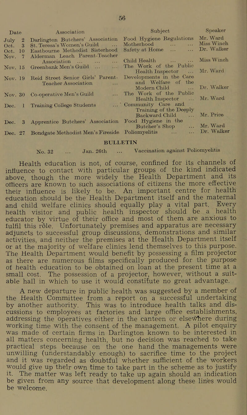 Date Association July 2 Darlington Butchers’ Association Oct. 3 St. Teresa’s Women’s Guild Oct. 10 Eastbourne Methodist Sisterhood Nov. 7 Alderman Leach Parent-Teacher Association Nov. 15 Greenbank Men’s Guild Nov. 19 Reid Street Senior Girls’ Parent- Teacher Association Nov. 30 Co-operative Men’s Guild Dec. 1 Training College Students Dec. 3 Apprentice Butchers’ Association Dec. 27 Bondgate Methodist Men’s Fireside No. 32 ... Jan. 26th Subject Speaker Food Hygiene Regulations Mr. Ward Motherhood ... ... Miss Winch Safety at Home ... ... Dr. Walker Child Health Miss Winch The Work of the Public Health Inspector ... Mr. Ward Developments in the Care and Welfare of the Modern Child ... Dr. Walker The Work of the Public Health Inspector ... Mr. Ward Community Care and Training of the Deeply Backward Child ... Mr. Price Food Hygiene in the Butcher’s Shop ... Mr. Ward Pohomyehtis ... ... Dr. Walker Vaccination against Pohomyehtis Health education is not, of course, confined for its channels of influence to contact with particular groups of the kind indicated above, though the more widely the Health Department and its officers are known to such associations of citizens the more effective their influence is likely to be. An important centre for health education should be the Health Department itself and the maternal and child welfare clinics should equally play a vital part. Every health visitor and public health inspector should he a health educator by virtue of their office and most of them are anxious to fulfil this role. Unfortunately premises and apparatus are necessary adjuncts to successful group discussions, demonstrations and similar activities, and neither the premises at the Health Department itself or at the majority of welfare clinics lend themselves to this purpose. The Health Department would benefit by possessing a film projector as there are numerous Aims specifically produced for the purpose of health education to be obtained on loan at the present time at a small cost. The possession of a projector, however, without a suit- able hall in which to use it would constitute no great advantage. A new departure in public health was suggested by a member of the Health Committee from a report on a successful undertaking by another authority. This was to introduce health talks and dis- cussions to employees at factories and large office establishments, addressing the operatives either in the canteen or else'V^ere during working time with the consent of the management. A pilot enqui^ was made of certain Arms in Darlington known to be interested in all matters concerning health, but no decision was reached to take practical steps because on the one hand the managements were unwilling (understandably enough) to sacrifice time to the project and it was regarded as doubtful whether sufficient of the workers would give up their own time to take part in the scheme as to justify it. The matter was left ready to take up again should an indication be given from any source that development along these lines would be welcome.