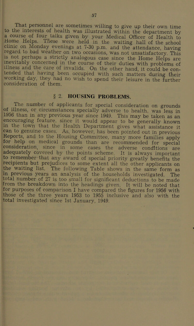 That personnel are sometimes willing to give up their own time to the interests of health was illustrated within the department by a course of four talks given by your Medical Officer of Health to Home Helps. These were held in the waiting hall of the school clinic on Monday evenings at 7-30 p.m. and the attendance, having regard to bad weather on two occasions, was not unsatisfactory. This is not perhaps a strictly analogous case since the Home Helps are inevitably concerned in the course of their duties with problems of Illness and the care of invalids. On the other hand, it could be con- tended that having been occupied with such matters during their working day, they had no wish to spend their leisure in the further consideration of them. § 2. HOUSING PROBLEMS. The number of applicants for special consideration on grounds of illness, or circumstances specially adverse to health, was less in 1956 than in any previous year since 1949. This may be taken as an pcouraging feature, since it would appear to be generally known in the town that the Health Department gives what assistance it can to genuine cases. As, however, has been pointed out in previous Reports, and to the Housing Committee, many more families apply for help on medical grounds than are recommended for special consideration, since in some cases the adverse conditions are adequately covered by the points scheme. It is always important to remember that any award of special priority greatly benefits the recipients but prejudices to some extent all the other applicants on the waiting list. The following Table shows in the same form as in previous years an analysis of the households investigated. The total number of 27 is too small for significant deductions to be made from the breakdown into the headings given. It will be noted that for purposes of comparison I have compared the figures for 1956 with those of the three years 1953 to 1955 inclusive and also with the total investigated since 1st January, 1949.
