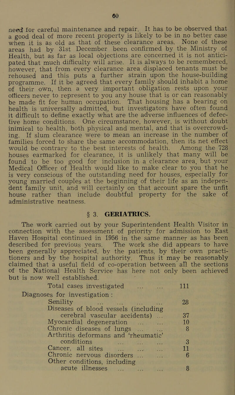 need for careful maintenance and repair. It has to be observed that a good deal of more recent property is likely to be in no better case when it is as old as that of these clearance areas. None of these areas had by 31st December been confirmed by the Ministry of Health, but as far as local objections are concerned it is not antici- pated that much difficulty will arise. It is always to be remembered, however, that from every clearance area displaced tenants must be rehoused and this puts a further strain upon the house-building programme. If it be agreed that every family should inhabit a home of their own, then a very important obligation rests upon your officers never to represent to you any house that is or can reasonably be made fit for human occupation. That housing has a bearing on health is universally admitted, but investigators have often found it difficult to define exactly what are the adverse influences of defec- tive home conditions. One circumstance, however, is without doubt inimical to health, both physical and mental, and that is overcrowd- ing. If slum clearance were to mean an increase in the number of families forced to share the same accommodation, then its net effect would be contrary to the best interests of health. Among the 728 houses earmarked for clearance, it is unlikely that many will be found to be too good for inclusion in a clearance area, but your Medical Officer of Health would like to make clear to you that he is very conscious of the outstanding need for houses, especially for young married couples at the beginning of their life as an indepen- dent family unit, and will certainly on that account spare the unfit house rather than include doubtful property for the sake of administrative neatness. § 3. GERIATRICS. The work carried out by your Superintendent Health Visitor in connection with the assessment of priority for admission to East Haven Hospital continued in 1956 in the same manner as has been described for previous years. The work she did appears to have been generally appreciated, by the patients, by their own practi- tioners and by the hospital authority. Thus it may be reasonably claimed that a useful field of co-operation between all the sections of the National Health Service has here not only been achieved but is now well established. Total cases investigated Ill Diagnoses for investigation : Senility ... ... 28 Diseases of blood vessels (including cerebral vascular accidents) ... 37 Myocardial degeneration 10 Chronic diseases of lungs 8 Arthritis deformans and ‘rheumatic’ conditions 3 Cancer, all sites ... 11 Chronic nervous disorders 6 Other conditions, including acute illnesses 8