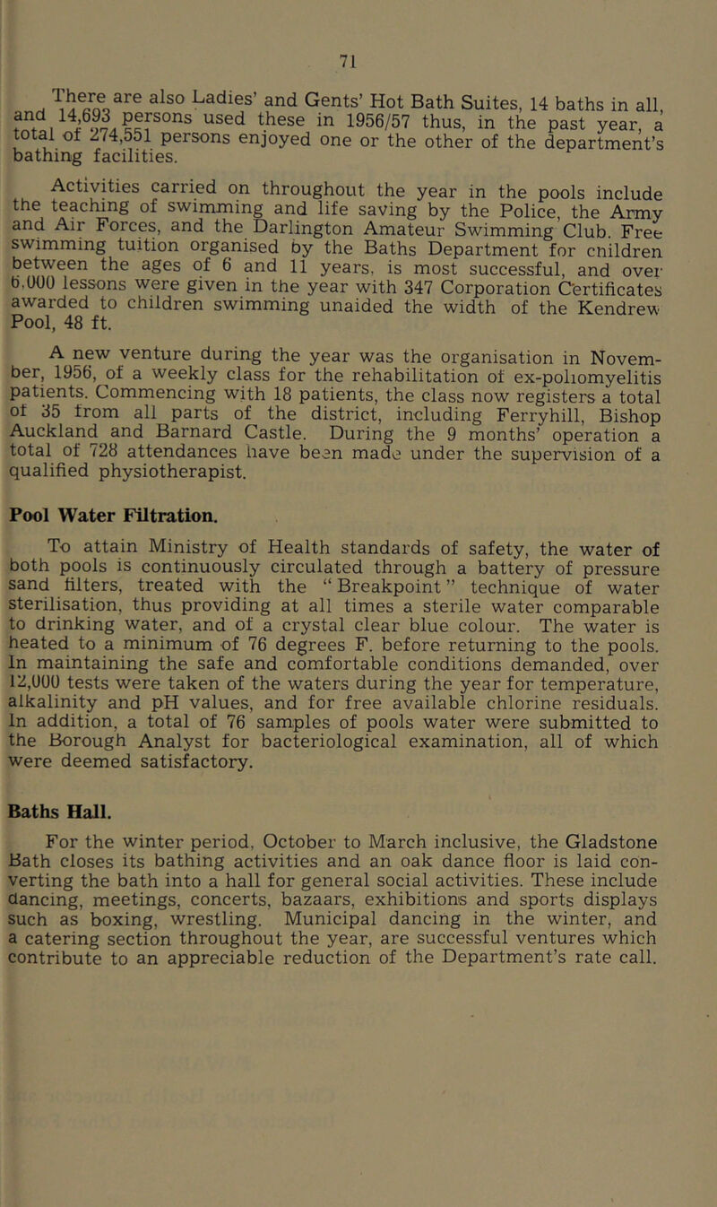 ^ Ladies’ and Gents’ Hot Bath Suites, 14 baths in all, 1956/57 thus, in the past year, a al of 274,551 persons enjoyed one or the other of the department’s bathing facilities. Activities carried on throughout the year in the pools include the teaching of swimming and life saving by the Police, the Army and Air Forces, and the Darlington Amateur Swimming Club. Free swimming tuition organised by the Baths Department for cnildren between the ages of 6 and 11 years, is most successful, and over b,U00 lessons were given in the year with 347 Corporation Certificates awarded to children swimming unaided the width of the Kendrew Pool, 48 ft. A new venture during the year was the organisation in Novem- ber, 1956, of a weekly class for the rehabilitation of ex-poliomyelitis patients. Commencing with 18 patients, the class now registers a total of 35 from all parts of the district, including Ferryhill, Bishop Auckland and Barnard Castle. During the 9 months’ operation a total of 728 attendances have been made under the supervision of a qualified physiotherapist. Pool Water Filtration. To attain Ministry of Health standards of safety, the water of both pools is continuously circulated through a battery of pressure sand filters, treated with the “Breakpoint” technique of water sterilisation, thus providing at all times a sterile water comparable to drinking water, and of a crystal clear blue colour. The water is heated to a minimum of 76 degrees F. before returning to the pools. In maintaining the safe and comfortable conditions demanded, over 12,U0U tests were taken of the waters during the year for temperature, alkalinity and pH values, and for free available chlorine residuals. In addition, a total of 76 samples of pools water were submitted to the Borough Analyst for bacteriological examination, all of which were deemed satisfactory. Baths Hall. For the winter period, October to March inclusive, the Gladstone Bath closes its bathing activities and an oak dance floor is laid con- verting the bath into a hall for general social activities. These include dancing, meetings, concerts, bazaars, exhibitions and sports displays such as boxing, wrestling. Municipal dancing in the winter, and a catering section throughout the year, are successful ventures which contribute to an appreciable reduction of the Department’s rate call.