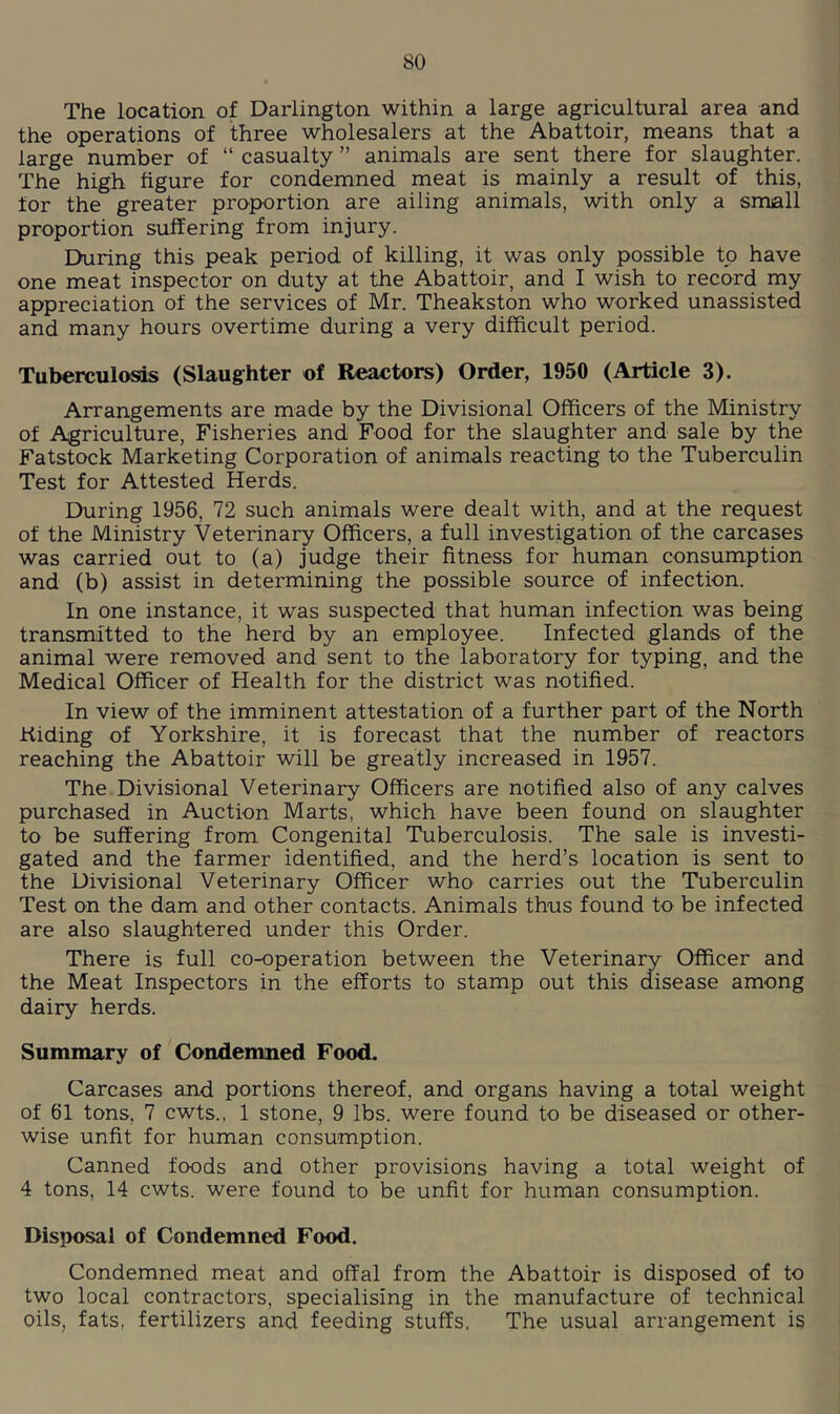 The location of Darlington within a large agricultural area and the operations of three wholesalers at the Abattoir, means that a large number of “ casualty ” animals are sent there for slaughter. The high figure for condemned meat is mainly a result of this, for the greater proportion are ailing animals, with only a small proportion suffering from injury. During this peak period of killing, it was only possible to have one meat inspector on duty at the Abattoir, and I wish to record my appreciation of the services of Mr. Theakston who worked unassisted and many hours overtime during a very difficult period. Tuberculosis (Slaughter of Reactors) Order, 1950 (Article 3). Arrangements are made by the Divisional Officers of the Ministry of Agriculture, Fisheries and Food for the slaughter and sale by the Fatstock Marketing Corporation of animals reacting to the Tuberculin Test for Attested Herds. During 1956, 72 such animals were dealt with, and at the request of the Ministry Veterinary Officers, a full investigation of the carcases was carried out to (a) judge their fitness for human consumption and (b) assist in determining the possible source of infection. In one instance, it was suspected that human infection was being transmitted to the herd by an employee. Infected glands of the animal were removed and sent to the laboratory for typing, and the Medical Officer of Health for the district was notified. In view of the imminent attestation of a further part of the North Hiding of Yorkshire, it is forecast that the number of reactors reaching the Abattoir will be greatly increased in 1957. The Divisional Veterinary Officers are notified also of any calves purchased in Auction Marts, which have been found on slaughter to be suffering from Congenital Tuberculosis. The sale is investi- gated and the farmer identified, and the herd’s location is sent to the Divisional Veterinary Officer who carries out the Tuberculin Test on the dam and other contacts. Animals thus found to be infected are also slaughtered under this Order. There is full co-operation between the Veterinary Officer and the Meat Inspectors in the efforts to stamp out this disease among dairy herds. Summary of Condemned Food. Carcases and portions thereof, and organs having a total weight of 61 tons, 7 cwts., 1 stone, 9 lbs. were found to be diseased or other- wise unfit for human consumption. Canned foods and other provisions having a total weight of 4 tons, 14 cwts. were found to be unfit for human consumption. Disposal of Condemned Food. Condemned meat and offal from the Abattoir is disposed of to two local contractors, specialising in the manufacture of technical oils, fats, fertilizers and feeding stuffs, The usual arrangement is