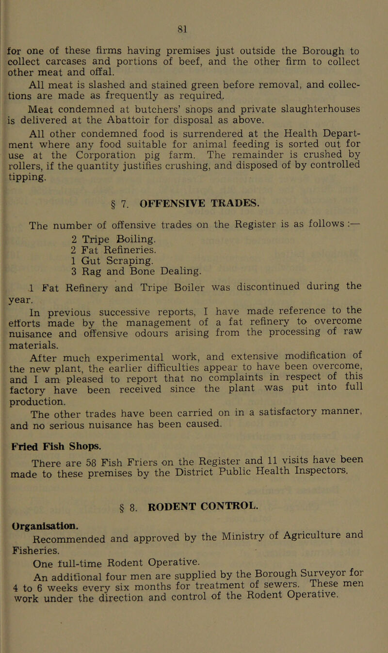for one of these firms having premises just outside the Borough to collect carcases and portions of beef, and the other firm to collect other meat and offal. All meat is slashed and stained green before removal, and collec- tions are made as frequently as required. Meat condemned at butchers’ shops and private slaughterhouses is delivered at the Abattoir for disposal as above. All other condemned food is surrendered at the Health Depart- ment where any food suitable for animal feeding is sorted out for use at the Corporation pig farm. The remainder is crushed by rollers, if the quantity justifies crushing, and disposed of by controlled tipping. § 7. OFFENSIVE TRADES. The number of offensive trades on the Register is as follows :— 2 Tripe Boiling. 2 Fat Refineries. 1 Gut Scraping. 3 Rag and Bone Dealing. 1 Fat Refinery and Tripe Boiler was discontinued during the year. In previous successive reports, I have made reference to the efforts made by the management of a fat refinery to overcome nuisance and offensive odours arising from the processing of raw materials. After much experimental work, and extensive modification of the new plant, the earlier difficulties appear to have been overcome, and I am pleased to report that no complaints in respect of this factory have been received since the plant was put into full production. The other trades have been carried on in a satisfactory manner, and no serious nuisance has been caused. Fried Fish Shops. There are 58 Fish Friers on the Register and 11 visits have been made to these premises by the District Public Health Inspectors. § 8. RODENT CONTROL. Organisation. Recommended and approved by the Ministry of Agriculture and Fisheries. One full-time Rodent Operative. An additional four men are supplied by the Borough Si^veyor for 4 to 6 weeks every six months for treatment of sewe^. These men work under the direction and control of the Rodent Operative.
