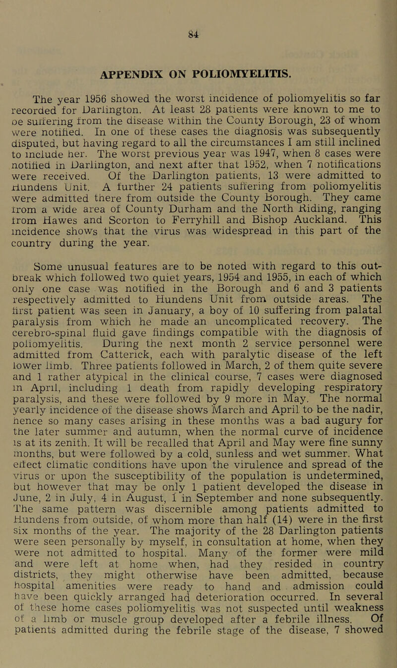 APPENDIX ON POLIOMYELITIS. The year 1956 showed the worst incidence of poliomyelitis so far recorded for Darlington. At least 28 patients were known to me to oe suriering from the disease within the County Borough, 23 of whom were notihed. In one of these cases the diagnosis was subsequently disputed, but having regard to all the circumstances I am still inclined to include her. The worst previous year was 1947, when 8 cases were notihed in Darlington, and next after that 1952, when 7 notihcations were received. Of the Darlington patients, 13 were admitted to riundens Unit. A further 24 patients suffering from poliomyelitis were admitted there from outside the County borough. They came rrom a wide area of County Durham and the North Biding, ranging Irom Hawes and Scorton to Ferryhill and Bishop Auckland. This incidence shows that the virus was widespread in this part of the country during the year. Some unusual features are to be noted with regard to this out- break which followed two quiet years, 1954 and 1955, in each of which only one case was notified in the Borough and 6 and 3 patients respectively admitted to Hundens Unit from outside areas. The hrst patient was seen in January, a boy of 10 suffering from palatal paralysis from which he made an uncomplicated recovery. The cerebro-spinal fluid gave findings compatible with the diagnosis of poliomyelitis. During the next month 2 service personnel were admitted from Catterick, each with paralytic disease of the left lower limb. Three patients followed in March, 2 of them quite severe and 1 rather atypical in the clinical course, 7 cases were diagnosed in April, including 1 death from rapidly developing respiratory paralysis, and these were followed by 9 more in May. The normal yearly incidence of the disease shows March and April to be the nadir, hence so many cases arising in these months was a bad augury for the later summer and autumn, when the normal curve of incidence IS at its zenith. It will be recalled that April and May were fine sunny months, but were followed by a cold, sunless and wet summer. What effect climatic conditions have upon the virulence and spread of the virus or upon the susceptibility of the population is undetermined, but however that may be only 1 patient developed the disease in June, 2 in July, 4 in August, 1 in September and none subsequently. The same pattern was discernible among patients admitted to Hundens from outside, of whom more than half (14) were in the first six months of the year. The majority of the 28 Darlington patients were seen personally by myself, in consultation at home, when they were not admitted to hospital. Many of the former were mild and were left at home when, had they resided in country districts, they might otherwise have been admitted, because hospital amenities were ready to hand and admission could have been quickly arranged had deterioration occurred. In several of these home cases poliomyelitis was not suspected until weakness of a limb or muscle group developed after a febrile illness. Of patients admitted during the febrile stage of the disease, 7 showed