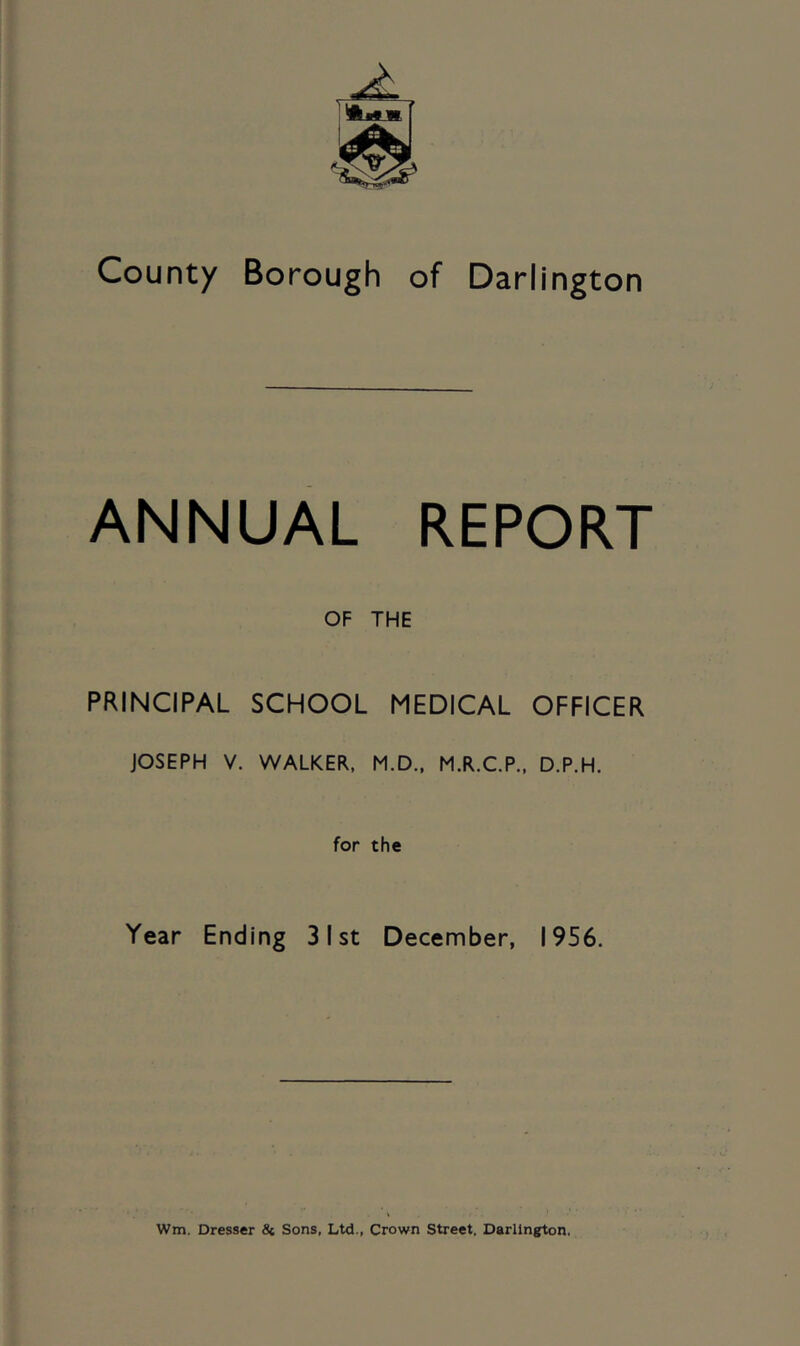 County Borough of Darlington ANNUAL REPORT OF THE PRINCIPAL SCHOOL MEDICAL OFFICER JOSEPH V. WALKER, M.D., M.R.C.P., D.P.H. for the Year Ending 31st December, 1956. Wm. Dresser 8i Sons, Ltd., Crown Street. Darlington.
