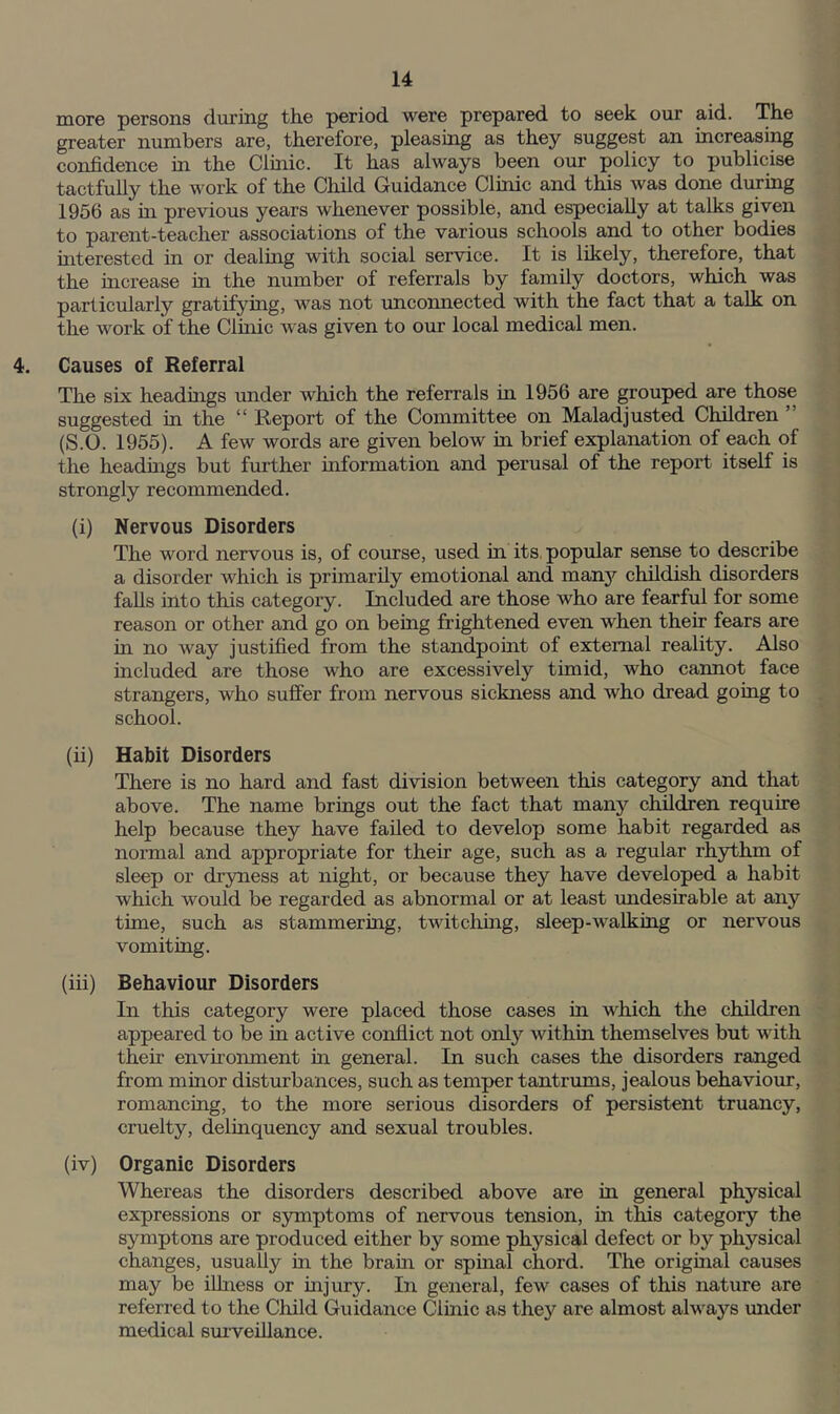 more persons during th.e period were prepared to seek our aid. The greater numbers are, therefore, pleasing as they suggest an increasing confidence in the Cluric. It has always been our policy to publicise tactfully the work of the Child Guidance Clinic and this was done during 1956 as m previous years whenever possible, and especially at talks given to parent-teacher associations of the various schools and to other bodies interested in or dealing with social service. It is likely, therefore, that the increase in the number of referrals by family doctors, which was particularly gratifying, was not unconnected with the fact that a talk on the work of the Clinic was given to our local medical men. Causes of Referral The six headmgs under which the referrals in 1956 are grouped are those suggested in the “ Report of the Committee on Maladjusted Children ” (S.O. 1955). A few words are given below in brief explanation of each of the headmgs but further information and perusal of the report itself is strongly recommended. (i) Nervous Disorders The word nervous is, of course, used in its, popular sense to describe a disorder which is primarily emotional and man3'^ childish disorders falls into this category. Included are those who are fearful for some reason or other and go on being frightened even when their fears are in no way justified from the standpouit of external reality. Also included are those who are excessively timid, who cannot face strangers, who suffer from nervous sickness and who dread going to school. (ii) Habit Disorders There is no hard and fast division between this category and that above. The name brings out the fact that many children require help because they have failed to develop some habit regarded as normal and appropriate for their age, such as a regular rhythm of sleep or dryness at night, or because they have developed a habit which would be regarded as abnormal or at least undesirable at any time, such as stammering, twitching, sleep-walking or nervous vomiting. (iii) Behaviour Disorders In this category were placed those cases in which the children appeared to be in active conflict not only within themselves but with their enviroinnent in general. In such cases the disorders ranged from minor disturbances, such as temper tantrums, jealous behaviour, romancing, to the more serious disorders of persistent truancy, cruelty, delinquency and sexual troubles. (iv) Organic Disorders Whereas the disorders described above are in general physical expressions or symptoms of nervous tension, in this category the symptons are produced either by some physical defect or by physical changes, usually in the bram or spmal chord. The origmal causes may be illness or mjury. In general, few cases of this nature are referred to the Child Guidance Clmic as they are almost always mrder medical smveillance.