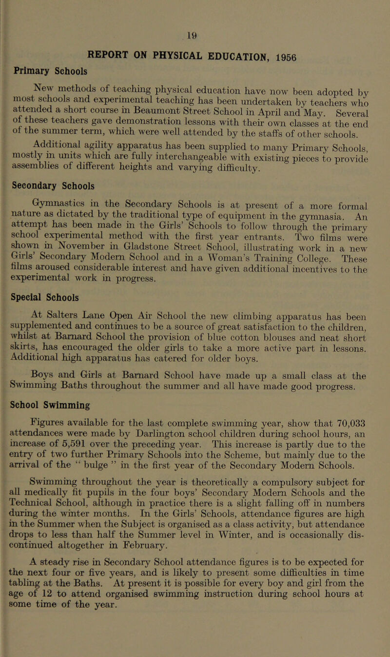 REPORT ON PHYSICAL EDUCATION, 1956 Primary Schools New methods of teaching physical education have now been adopted by most schools and experimental teaching has been undertaken by teachers who attended a short course m Beaumont Street School in April and May. Several of these teachers gave demonstration lessons with their own classes at the end of the summer term, which were well attended by the staffs of other schools. Additional agility apparatus has been supplied to many Primary Schools, mostly m units which are fully interchangeable with existing pieces to provide assemblies of different heights and varying difficulty. Secondary Schools Gymnastics in the Secondary Schools is at present of a more formal nature as dictated by the traditional t3rpe of equipment in the gjrmnasia. An attempt has been made in the Girls’ Schools to follow through the primary school experimental method with the first year entrants. Two films were shown in November in Gladstone Street School, illustrating work in a new Girls’ Secondary Modem School and in a Woman’s Training College. These films aroused considerable interest and have given additional incentives to the experimental work in progress. Special Schools At Salters Lane Open Air School the new climbing apparatus has been supplemented and continues to be a source of great satisfaction to the children, whilst at Barnard School the provision of blue cotton blouses and neat short skirts, has encouraged the older girls to take a more active part in lessons. Additional high apparatus has catered for older boys. Boys and Girls at Barnard School have made up a small class at the Swimming Baths throughout the summer and all have made good progress. School Swimming Figures available for the last complete swimming year, show that 70,033 attendances were made by Darlington school children during school hours, an increase of 5,591 over the preceding year. This increase is partly due to the entry of two further Primary Schools into the Scheme, but mainly due to the arrival of the “ bulge ” in the first year of the Secondary Modem Schools. Swimming throughout the year is theoretically a compulsory subject for all medically fit pupils in the four boys’ Secondary Modem Schools and the Technical School, although in practice there is a slight falling off in numbers during the winter months. In the Girls’ Schools, attendance figures are high in the Summer when the Subject is organised as a class activity, but attendance drops to less than half the Summer level in Winter, and is occasionally dis- continued altogether in February. A steady rise in Secondary School attendance figures is to be expected for the next four or five years, and is likely to present some difficulties in time tabling at the Baths. At present it is possible for every boy and girl from the age of 12 to attend organised swimming instruction during school hours at some time of the year.