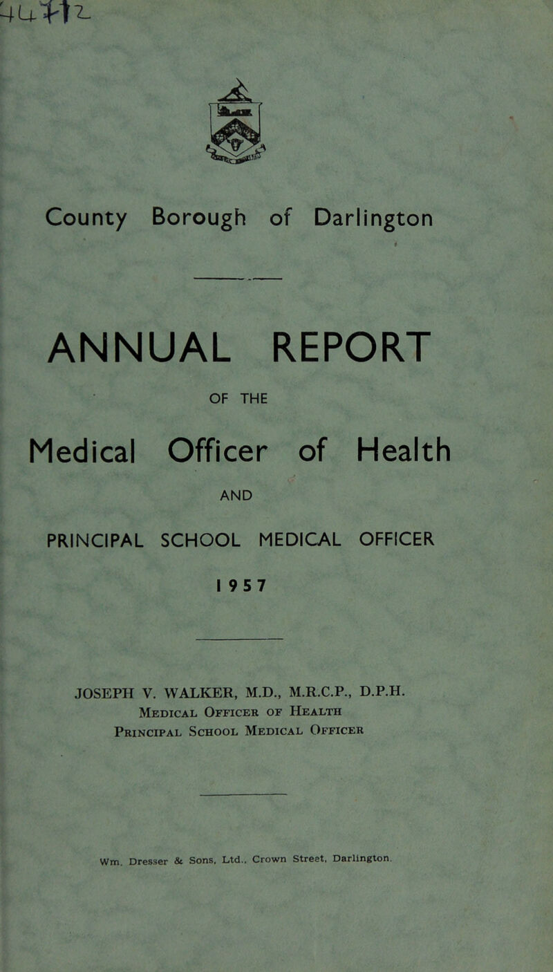 4u1'7^ -^1 County Borough of Darlington ANNUAL REPORT OF THE Medical Officer of Health AND PRINCIPAL SCHOOL MEDICAL OFFICER 1957 JOSEPH V. WALKER, M.D., M.R.C.P., D.P.H. Medical Officer of Health Principal School Medical Officer