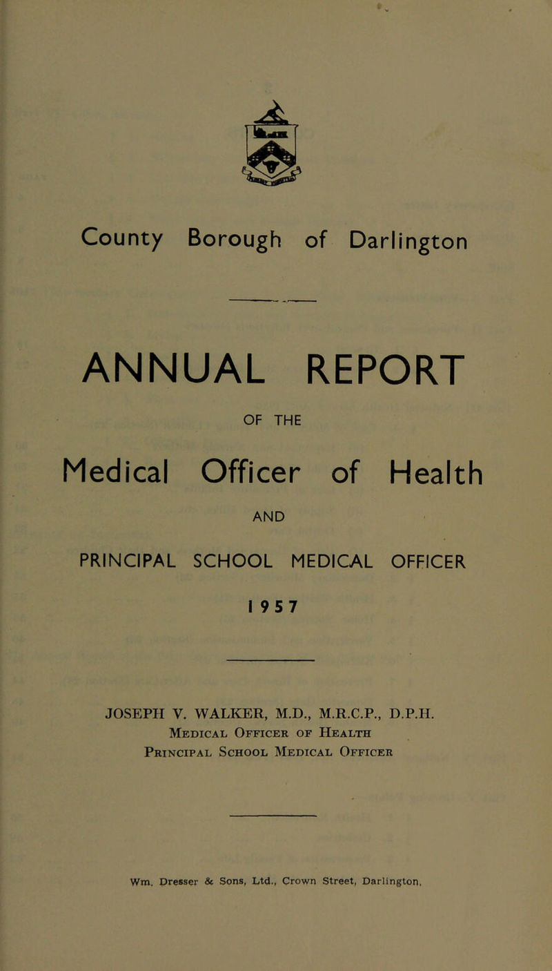 County Borough of Darlington ANNUAL REPORT OF THE Medical Officer of Health AND PRINCIPAL SCHOOL MEDICAL OFFICER 19 5 7 JOSEPH V. WALKER, M.D., M.R.C.P., D.P.H. Medical Officer of Health Principal School Medical Officer