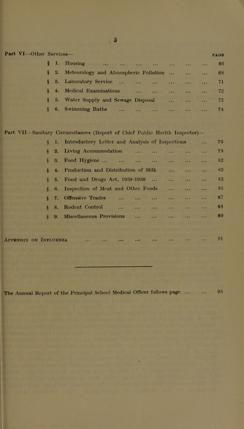 Part VI—Other Services— pack § 1. Housing ... ... ... ... ... ... ... 66 § 2. Meteorology and Atmospheric Pollution ... ... ... 68 § 3. Laboratory Service ... ... ... ... ... ... 71 § 4. Medical Examinations ... ... ... ... ... 72 § 5. Water Supply and Sewage Disposal ... ... ... 72 § 6. Swimming Baths ... ... ... ... ... ... 74 Part VII—Sanitary Circumstances (Report of Chief Public Herlth Inspector)— § 1. Introductory Letter and Analysis of Inspeetions ... 76 § 2. Living Accommodation ... ... ... ... ... 78 § 3. Food Hygiene ... ... ... ... ... 82 § 4. Production and Distribution of Milk ... ... ... 83 § 5. Food and Drugs Act, 1938-1950 ... ... ... ... 83 § 6. Inspection of Meat and Other Foods ... ... ... 86 § 7. Offensive Trades ... ... ... ... ... ... 87 § 8. Rodent Control ... ... ... ... ... ... 88 § 9. Miscellaneous Provisions ... ... ... ... ... 89 Appbndix on Influenza ... ... ... ... ••• ••• ••• 9^ The Annual Report of the Principal School Medical Officer follows page 9.5