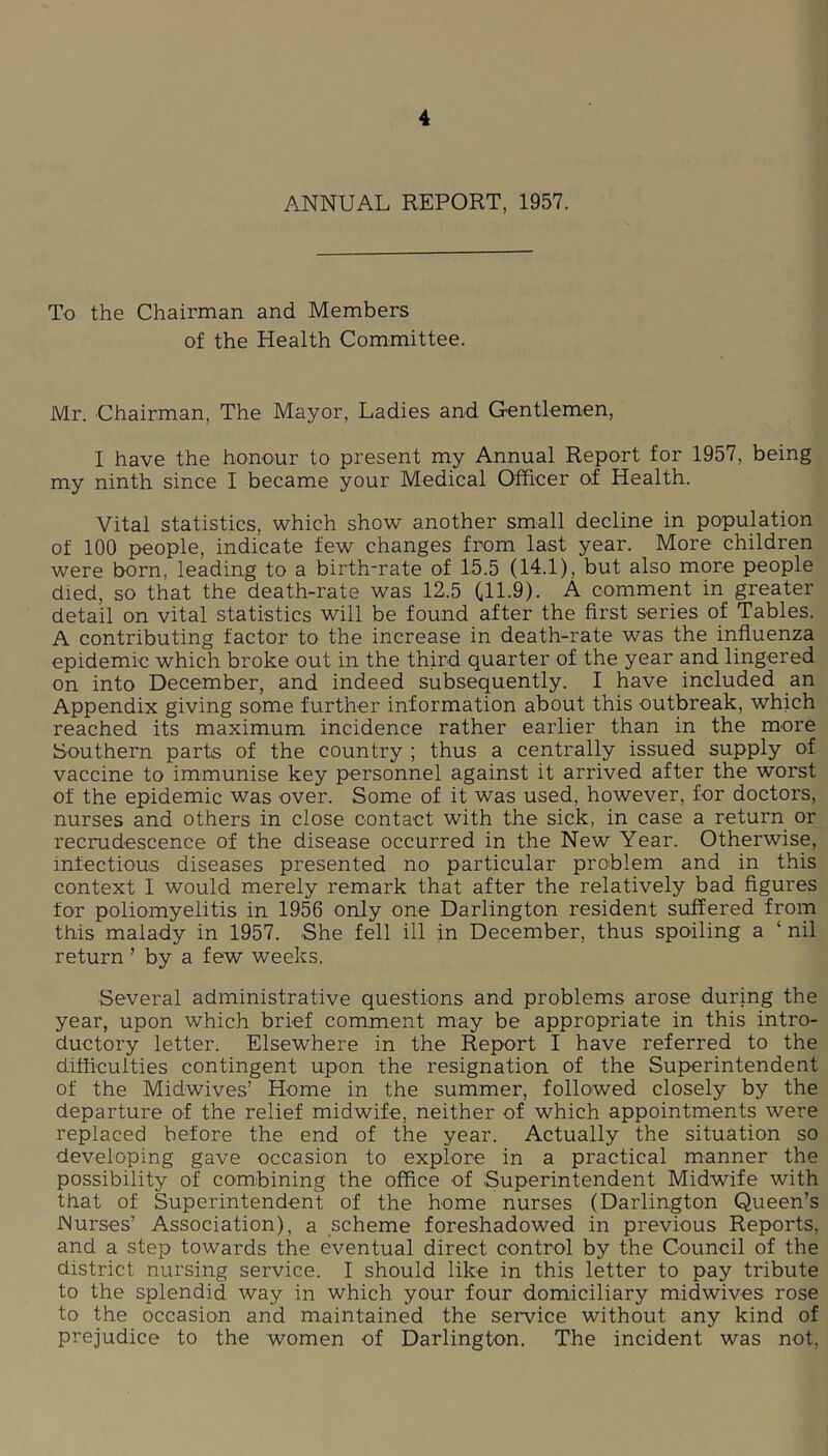 ANNUAL REPORT, 1957. To the Chairman and Members of the Health Committee. Mr. Chairman, The Mayor, Ladies and Gentlemen, I have the honour to present my Annual Report for 1957, being my ninth since I became your Medical Officer of Health. Vital statistics, which show another small decline in population of 100 people, indicate few changes from last year. More children were born, leading to a birth-rate of 15.5 (14.1), but also more people died, so that the death-rate was 12.5 (,11.9). A comment in greater detail on vital statistics will be found after the first series of Tables. A contributing factor to the increase in death-rate was the influenza epidemic which broke out in the third quarter of the year and lingered on into December, and indeed subsequently. I have included an Appendix giving some further information about this outbreak, which reached its maximum incidence rather earlier than in the more Southern parts of the country ; thus a centrally issued supply of vaccine to immunise key personnel against it arrived after the worst of the epidemic was over. Some of it was used, however, for doctors, nurses and others in close contact with the sick, in case a return or recrudescence of the disease occurred in the New Year. Otherwise, infectious diseases presented no particular problem and in this context I would merely remark that after the relatively bad figures for poliomyelitis in 1956 only one Darlington resident suffered from this malady in 1957. She fell ill in December, thus spoiling a ‘ nil return ’ by a few weeks. Several administrative questions and problems arose during the year, upon which brief comment may be appropriate in this intro- ductory letter. Elsewhere in the Report I have referred to the difficulties contingent upon the resignation of the Superintendent of the Midwives’ Home in the summer, followed closely by the departure of the relief midwife, neither of which appointments were replaced before the end of the year. Actually the situation so developing gave occasion to explore in a practical manner the possibility of combining the office of Superintendent Midwife with that of Superintendent of the home nurses (Darlington Queen’s Nurses’ Association), a scheme foreshadowed in previous Reports, and a step towards the eventual direct control by the Council of the district nursing service. I should like in this letter to pay tribute to the splendid way in which your four domiciliary midwives rose to the occasion and maintained the service without any kind of prejudice to the women of Darlington. The incident was not,