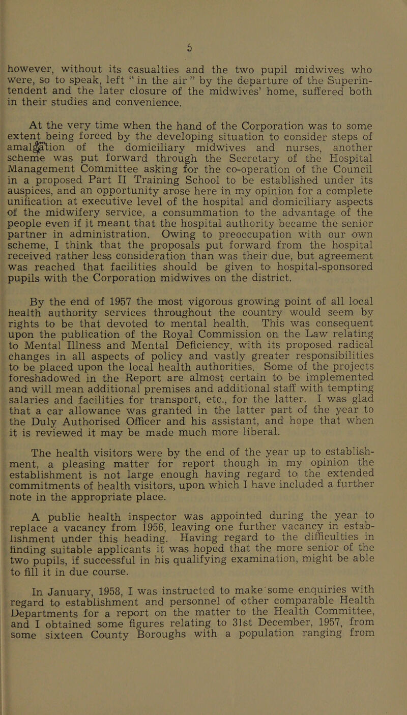 6 however, without its casualties and the two pupil midwives who were, so to speak, left “ in the air ” by the departure of the Superin- tendent and the later closure of the midwives’ home, suffered both in their studies and convenience. At the very time when the hand of the Corporation was to some extent being forced by the developing situation to consider steps of amal^^ion of the domiciliary midwives and nurses, another scheme was put forward through the Secretary of the Hospital Management Committee asking for the co-operation of the Council in a proposed Part II Training School to be established under its auspices, and an opportunity arose here in my opinion for a complete unification at executive level of the hospital and domiciliary aspects of the midwifery service, a consummation to the advantage of the people even if it meant that the hospital authority became the senior partner in administration. Owing to preoccupation with our own scheme, I think that the proposals put forward from the hospital received rather less consideration than was their due, but agreement was reached that facilities should be given to hospital-sponsored pupils with the Corporation midwives on the district. By the end of 1957 the most vigorous growing point of all local health authority services throughout the country would seem by rights to be that devoted to mental health. This was consequent upon the publication of the Royal Commission on the Law relating to Mental Illness and Mental Deficiency, with its proposed radical changes in all aspects of policy and vastly greater responsibilities to be placed upon the local health authorities. Some of the projects foreshadowed in the Report are almost certain to be implemented and will mean additional premises and additional staff with tempting salaries and facilities for transport, etc., for the latter. I was glad that a car allowance was granted in the latter part of the year to the Duly Authorised Officer and his assistant, and hope that when it is reviewed it may be made much more liberal. The health visitors were by the end of the year up to establish- ment, a pleasing matter for report though in my opinion the establishment is not large enough having regard to the extended commitments of health visitors, upon which I have included a further note in the appropriate place. A public health inspector was appointed during the year to replace a vacancy from 1956, leaving one further vacancy in estab- lishment under this heading. Having regard to the difficulties in finding suitable applicants it was hoped that the more senior of the two pupils, if successful in his qualifying examination, might be able to fill it in due course. In January, 1958, I was instructed to make some enquiries with regard to establishment and personnel of other comparable Health Departments for a report on the matter to' the Health Committee, and I obtained some figures relating to 31st December, 1957, from some sixteen County Boroughs with a population ranging from