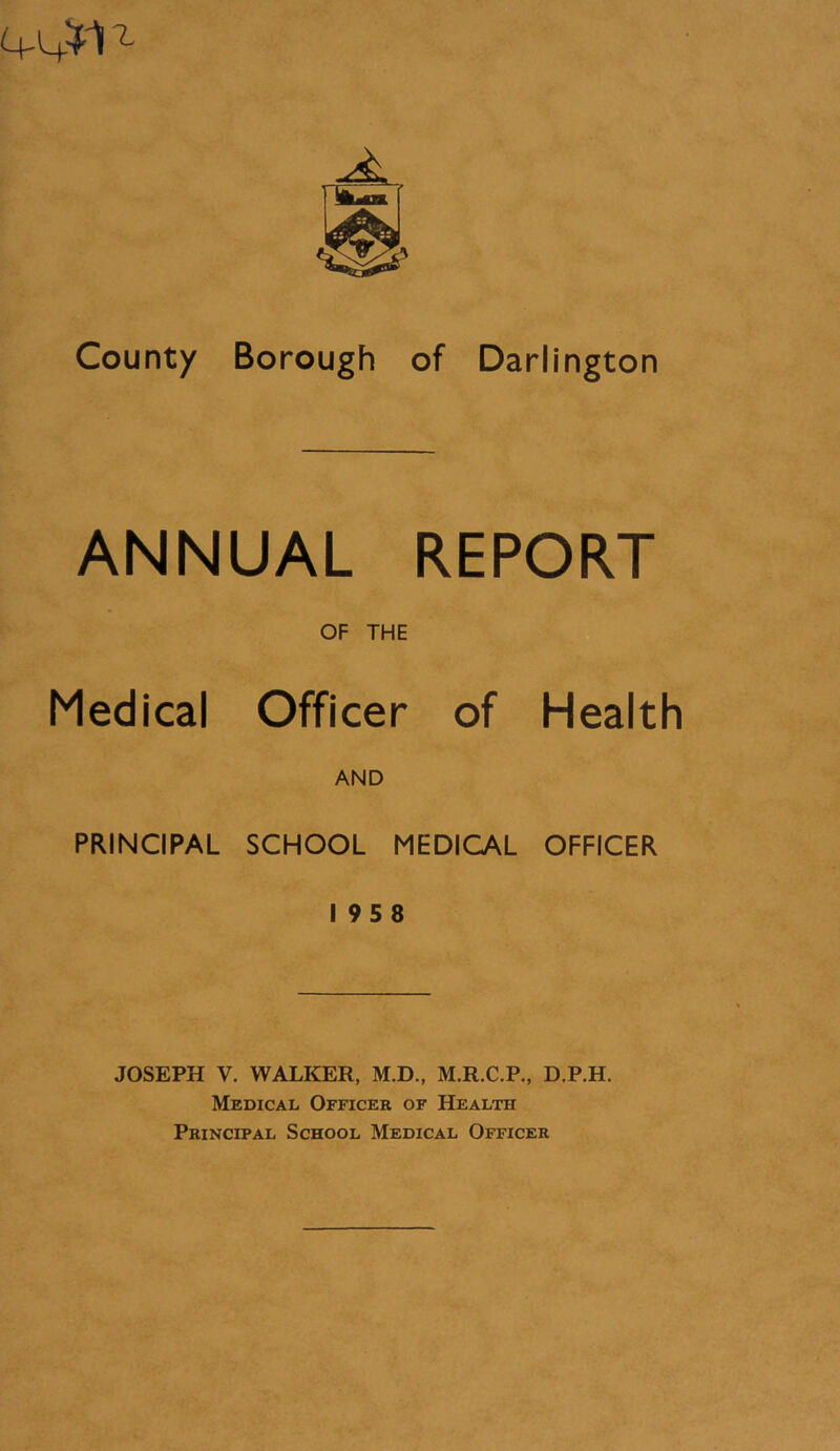 ANNUAL REPORT OF THE Medical Officer of Health AND PRINCIPAL SCHOOL MEDICAL OFFICER I 958 JOSEPH V. WALKER, M.D., M.R.C.P., D.P.H. Medical Officer of Health Principal School Medical Officer