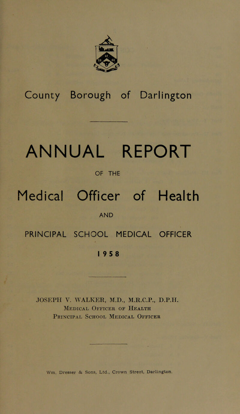 ANNUAL REPORT OF THE Medical Officer of Health AND PRINCIPAL SCHOOL MEDICAL OFFICER 19 5 8 JOSEPH V. WALKER, M.D., M.R.C.P., D.P.H. Medical Officer of Health Principal School Medical Officer VVm. Dresser & Sons, Ltd., Crown Street, Darlington.