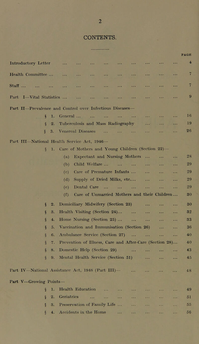 CONTENTS. Introductory Letter PAGE 4 Health Committee ... Staff Part I—Vital Statistics ... 7 7 9 Part II—Prevalence and Control over Infectious Diseases— § 1. General ... § 2. Tuberculosis and Mass Radiography § 3. Venereal Diseases Part III—National Health Service Act, 1946— § 1. Care of Mothers and 'Voung Children (Section 22)— (a) Expectant and Nursing Mothers ... (b) Child Welfare (c) Care of Premature Infants ... (d) Supply of Dried Milks, etc (e) Dental Care (f) Care of Unmarried Mothers and their Children § 2. Domiciliary Midwifery (Section 23) § 3. Health Visiting (Section 24)... § 4. Home Nursing (Section 25) ... § 5. Vaccination and Immxmisation (Section 26) § 6. Ambulance Service (Section 27) § 7. Prevention of Illness, Care and After-Care (Section 28) § 8. Domestic Help (Section 29) § 9. Mental Health Service (Section 51) Part IV—National Assistance Act, 1948 (Part HI)— 16 19 26 28 29 29 29 29 30 30 32 33 36 40 40 43 45 48 Part V—Growing Points— § 1. Health Education 49 § 2. Geriatrics 51 § 3. Preservation of Family Life ... 55 § 4. Accidents in the Home 56