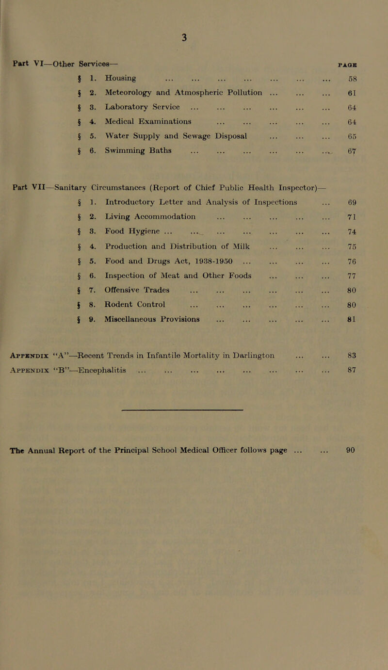 Part VI—Other Services— paoe § 1. Housing ... ... ... ... ... ... ... 58 § 2. Meteorology and Atmospheric Pollution ... ... ... 61 § 3. Laboratory Service ... ... ... ... ... ... 64 § 4. Medical Examinations ... ... ... ... ... 64 § 5. Water Supply and Sewage Disposal ... ... ... 65 § 6. Swimming Baths ... ... ... ... ... ..... 67 Part VII—Sanitary Circumstances (Report of Chief Public Health Inspector)— § 1. Introductory Letter and Analysis of Inspections ... 69 § 2. Living Accommodation ... ... ... ... ... 71 § 3. Food Hygiene ... ... ... ... ... ... 74 § 4. Production and Distribution of Milk ... ... ... 75 § 5. Food and Drugs Act, 1938-1950 ... ... ... ... 76 § 6. Inspection of Meat and Other Foods ... ... ... 77 § 7. Offensive Trades ... ... ... ... ... ... 80 § 8. Rodent Control ... ... ... ... ... ... 80 § 9. Miscellaneous Provisions ... ... ... ... ... 81 Appendix “A”—Recent Trends in Infantile Mortality in Darlington ... ... 83 Appendix “B”—Encephalitis ... ... ... ... ... ... ... ... 87 The Annual Report of the Principal School Medical Officer follows page ... ... 90