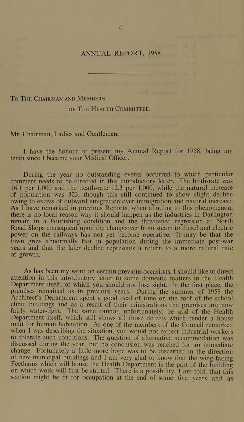 ANNUAL REPORT, 1958 To The Chairman and Members OF The Health Committee. Mr. Chairman, Ladies and Gentlemen, I have the honour to present my Annual Report for 1958, being my tenth since I became your Medical Officer. During the year no outstanding events occurred to which particular comment needs to be directed in this introductory letter. The birth-rate was 16.1 per 1,000 and the death-rate 12.3 per 1,000, while the natural increase of population was 323, though this still continued to show slight decline owing to excess of outward emigration over immigration and natural increase. As I have remarked in previous Reports, when alluding to this phenomenon, there is no local reason why it should happen as the industries in Darlington remain in a flourishing condition and the threatened regression at North Road Shops consequent upon the changeover from steam to diesel and electric power on the railways has not yet become operative. It may be that the town grew abnormally fast in population during the immediate post-war years and that the later decline represents a return to a more natural rate of growth. As has been my wont on certain previous occasions, I should like to direct attention in this introductory letter to some domestic matters in the Health Department itself, of which you should not lose sight. In the first place, the premises remained as in previous years. During the summer of 1958 the Architect’s Department spent a good deal of time on the roof of the school clinic buildings and as a result of their ministrations the premises are now fairly water-tight. The same cannot, unfortunately, be said of the Health Department itself, which still shows all those defects which render a house unfit for human habitation. As one of the members of the Council remarked when I was describing the situation, you would not expect industrial workers to tolerate such conditions. The question of alternative accommodation was discussed during the year, but no conclusion was reached for an immediate change. Fortunately a little more hope was to be discerned in the direction of new municipal buildings and I am very glad to know that the wing facing Feethams which will house the Health Department is the part of the building on which work will first be started. There is a possibility, I am told, that this section might be fit for occupation at the end of some five years and as