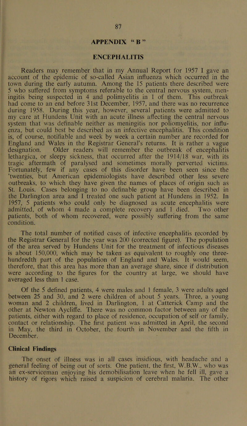 APPENDIX “B” ENCEPHALITIS Readers may remember that in my Annual Report for 1957 I gave an account of the epidemic of so-called Asian influenza which occurred in the town during the early autumn. Among the 15 patients there described were 5 who suffered from symptoms referable to the central nervous system, men- ingitis being suspected in 4 and polimyelitis in 1 of them. This outbreak had come to an end before 31st December, 1957, and there was no recurrence during 1958. During this year, however, several patients were admitted to my care at Hundens Unit with an acute illness affecting the central nervous system that was definable neither as meningitis nor poliomyelitis, nor influ- enza, but could best be described as an infective encephalitis. This condition is, of course, notifiable and week by week a certain number are recorded for England and Wales in the Registrar General’s returns. It is rather a vague designation. Older readers will remember the outbreak of encephalitis lethargica, or sleepy sickness, that occurred after the 1914/18 war, with its tragic aftermath of paralysed and sometimes morally perverted victims. Fortunately, few if any cases of this disorder have been seen since the ’twenties, but American epidemiologists have described other less severe outbreaks, to which they have given the names of places of origin such as St. Louis. Cases belonging to no definable group have been described in the Darlington area and 1 treated one such patient at Hundens in 1952. In 1957, 5 patients who could only be diagnosed as acute encephalitis were admitted, of whom 4 made a complete recovery and 1 died. Two other patients, both of whom recovered, were possibly suffering from the same condition. The total number of notified cases of infective encephalitis recorded by the Registrar General for the year was 200 (corrected figure). The population of the area served by Hundens Unit for the treatment of infectious diseases is about 150,000, which may be taken as equivalent to roughly one three- hundredth part of the population of England and Wales. It would seem, therefore, that this area has more than an average share, since if distribution were according to the figures for the country at large, we should have averaged less than 1 case. Of the 5 defined patients, 4 were males and 1 female, 3 were adults aged between 25 and 30, and 2 were children of about 5 years. Three, a young woman and 2 children, lived in Darlington, 1 at Catterick Camp and the other at Newton Aycliffe. There was no common factor between any of the patients, either with regard to place of residence, occupation of self or family, contact or relationship. The first patient was admitted in April, the second in May, the third in October, the fourth in November and the fifth in December. Clinical Findings The onset of illness was in all cases insidious, with headache and a general feeling of being out of sorts. One patient, the first, W.B.W., who was an ex-serviceman enjoying his demobilisation leave when he fell ill, gave a history of rigors which raised a suspicion of cerebral malaria. The other