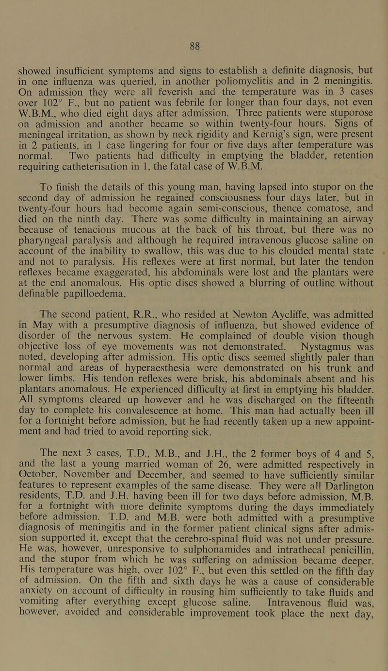showed insufficient symptoms and signs to establish a definite diagnosis, but in one influenza was queried, in another poliomyelitis and in 2 meningitis. On admission they were all feverish and the temperature was in 3 cases over 102° F., but no patient was febrile for longer than four days, not even who died eight days after admission. Three patients were stuporose on admission and another became so within twenty-four hours. Signs of meningeal irritation, as shown by neck rigidity and Kernig’s sign, were present in 2 patients, in 1 case lingering for four or five days after temperature was normal. Two patients had difficulty in emptying the bladder, retention requiring catheterisation in 1, the fatal case of W.B.M. To finish the details of this young man, having lapsed into stupor on the second day of admission he regained consciousness four days later, but in twenty-four hours had become again semi-conscious, thence comatose, and died on the ninth day. There was ^ome difficulty in maintaining an airway because of tenacious mucous at the back of his throat, but there was no pharyngeal paralysis and although he required intravenous glucose saline on account of the inability to swallow, this was due to his clouded mental state and not to paralysis. His reflexes were at first normal, but later the tendon reflexes became exaggerated, his abdominals were lost and the plantars were at the end anomalous. His optic discs showed a blurring of outline without definable papilloedema. The second patient, R.R., who resided at Newton Aycliffe, was admitted in May with a presumptive diagnosis of influenza, but showed evidence of disorder of the nervous system. He complained of double vision though objective loss of eye movements was not demonstrated. Nystagmus was noted, developing after admission. His optic discs seemed slightly paler than normal and areas of hyperaesthesia were demonstrated on his trunk and lower limbs. His tendon reflexes were brisk, his abdominals absent and his plantars anomalous. He experienced difficulty at first in emptying his bladder. All symptoms cleared up however and he was discharged on the fifteenth day to complete his convalescence at home. This man had actually been ill for a fortnight before admission, but he had recently taken up a new appoint- ment and had tried to avoid reporting sick. The next 3 cases, T.D., M.B., and J.H., the 2 former boys of 4 and 5, and the last a young married woman of 26, were admitted respectively in October, November and December, and seemed to have sufficiently similar features to represent examples of the same disease. They were all Darlington residents, T.D. and J.H. having been ill for two days before admission, M.B. for a fortnight with more definite symptoms during the days immediately before admission. T.D. and M.B. were both admitted with a presumptive diagnosis of meningitis and in the former patient clinical signs after admis- sion supported it, except that the cerebro-spinal fluid was not under pressure. He was, however, unresponsive to sulphonamides and intrathecal penicillin, and the stupor from which he was suffering on admission became deeper. His temperature was high, over 102° F., but even this settled on the fifth day of admission. On the fifth and sixth days he was a cause of considerable anxiety on account of difficulty in rousing him sufficiently to take fluids and vomiting after everything except glucose saline. Intravenous fluid was, however, avoided and considerable improvement took place the next day.