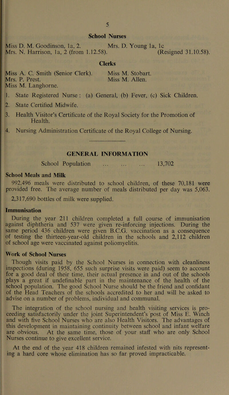 School Nurses Miss D. M. Goodinson, la, 2. Mrs. D. Young la, Ic Mrs. N. Harrison, la, 2 (from 1.12.58). (Resigned 31.10.58). Clerks Miss A. C. Smith (Senior Clerk). Miss M. Stobart. Mrs. P. Prest. Miss M. Allen. Miss M. Langhorne. 1. State Registered Nurse; (a) General, (b) Fever, (c) Sick Children. 2. State Certified Midwife. 3. Health Visitor’s Certificate of the Royal Society for the Promotion of Health. 4. Nursing Administration Certificate of the Royal College of Nursing. GENERAL INFORMATION School Population 13,702 School Meals and Milk 992,496 meals were distributed to school children, of these 70,181 were provided free. The average number of meals distributed per day was 5,063. 2,317,690 bottles of milk were supplied. Immunisation During the year 211 children completed a full course of immunisation against diphtheria and 537 were given re-inforcing injections. During the same period 436 children were given B.C.G. vaccination as a consequence of testing the thirteen-year-old children in the schools and 2,112 children of school age were vaccinated against poliomyelitis. Work of School Nurses Though visits paid by the School Nurses in connection with cleanliness inspections (during 1958, 655 such surprise visits were paid) seem to account for a good deal of their time, their actual presence in and out of the schools plays a great if undefinable part in the maintenance of the health of the school population. The good School Nurse should be the friend and confidant of the Head Teachers of the schools accredited to her and will be asked to advise on a number of problems, individual and communal. The integration of the school nursing and health visiting services is pro- ceeding satisfactorily under the joint Superintendent’s post of Miss E. Winch and with five School Nurses who are also Health Visitors. The advantages of this development in maintaining continuity between school and infant welfare are obvious. At the same time, those of your staff who are only School Nurses continue to give excellent service. At the end of the year 418 children remained infested with nits represent- ing a hard core whose elimination has so far proved impracticable.
