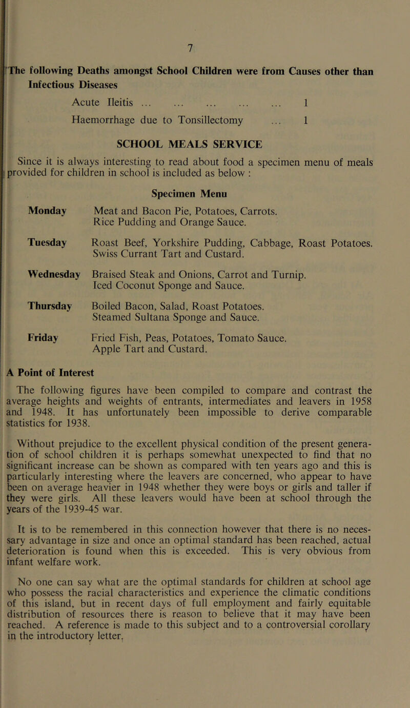 rXhe following Deaths amongst School Children were from Causes other than Infectious Diseases Acute Ileitis 1 Haemorrhage due to Tonsillectomy ... 1 SCHOOL MEALS SERVICE Since it is always interesting to read about food a specimen menu of meals ! provided for children in school is included as below : Specimen Menu Monday Meat and Bacon Pie, Potatoes, Carrots. Rice Pudding and Orange Sauce. Tuesday Roast Beef, Yorkshire Pudding, Cabbage, Roast Potatoes. Swiss Currant Tart and Custard. Wednesday Braised Steak and Onions, Carrot and Turnip. Iced Coconut Sponge and Sauce. Thursday Boiled Bacon, Salad, Roast Potatoes. Steamed Sultana Sponge and Sauce. Friday Fried Fish, Peas, Potatoes, Tomato Sauce. Apple Tart and Custard. A Point of Interest The following figures have been compiled to compare and contrast the average heights and weights of entrants, intermediates and leavers in 1958 and 1948. It has unfortunately been impossible to derive comparable statistics for 1938. Without prejudice to the excellent physical condition of the present genera- tion of school children it is perhaps somewhat unexpected to find that no significant increase can be shown as compared with ten years ago and this is particularly interesting where the leavers are concerned, who appear to have been on average heavier in 1948 whether they were boys or girls and taller if they were girls. All these leavers would have been at school through the years of the 1939-45 war. It is to be remembered in this connection however that there is no neces- sary advantage in size and once an optimal standard has been reached, actual deterioration is found when this is exceeded. This is very obvious from infant welfare work. No one can say what are the optimal standards for children at school age who possess the racial characteristics and experience the climatic conditions of this island, but in recent days of full employment and fairly equitable distribution of resources there is reason to believe that it may have been reached. A reference is made to this subject and to a controversial corollary in the introductory letter,