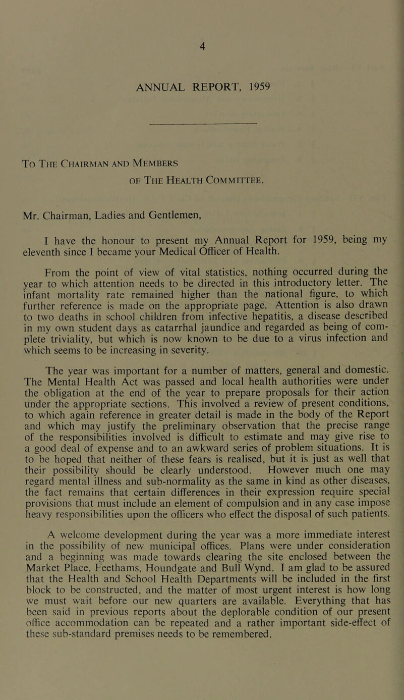 ANNUAL REPORT, 1959 To The Chairman and Members of The Health Committee. Mr. Chairman, Ladies and Gentlemen, I have the honour to present my Annual Report for 1959, being my eleventh since I became your Medical Officer of Health. From the point of view of vital statistics, nothing occurred during the year to which attention needs to be directed in this introductory letter. The infant mortality rate remained higher than the national figure, to which further reference is made on the appropriate page. Attention is also drawn to two deaths in school children from infective hepatitis, a disease described in my own student days as catarrhal jaundice and regarded as being of com- plete triviality, but which is now known to be due to a virus infection and which seems to be increasing in severity. The year was important for a number of matters, general and domestic. The Mental Health Act was passed and local health authorities were under the obligation at the end of the year to prepare proposals for their action under the appropriate sections. This involved a review of present conditions, to which again reference in greater detail is made in the body of the Report and which may justify the preliminary observation that the precise range of the responsibilities involved is difficult to estimate and may give rise to a good deal of expense and to an awkward series of problem situations. It is to be hoped that neither of these fears is realised, but it is just as well that their possibility should be clearly understood. However much one may regard mental illness and sub-normality as the same in kind as other diseases, the fact remains that certain differences in their expression require special provisions that must include an element of compulsion and in any case impose heavy responsibilities upon the officers who effect the disposal of such patients. A welcome development during the year was a more immediate interest in the possibility of new municipal offices. Plans were under consideration and a beginning was made towards clearing the site enclosed between the Market Place, Feethams. Houndgate and Bull Wynd. I am glad to be assured that the Health and School Health Departments will be included in the first block to be constructed, and the matter of most urgent interest is how long we must wait before our new quarters are available. Everything that has been said in previous reports about the deplorable condition of our present office accommodation can be repeated and a rather important side-effect of these sub-standard premises needs to be remembered.