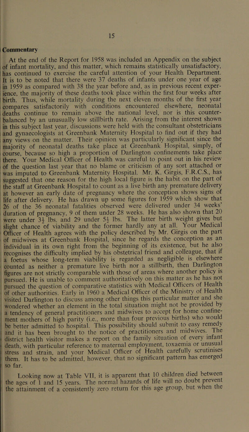 Commentary At the end of the Report for 1958 was included an Appendix on the subject of infant mortality, and this matter, which remains statistically unsatisfactory, has continued to exercise the careful attention of your Health Department. It is to be noted that there were 37 deaths of infants under one year of age in 1959 as compared with 38 the year before and, as in previous recent exper- ience, the majority of these deaths took place within the first four weeks after birth. Thus, while mortality during the next eleven months of the first year compares satisfactorily with conditions encountered elsewhere, neonatal deaths continue to remain above the national level, nor is this counter- balanced by an unusually low stillbirth rate. Arising from the interest shown in this subject last year, discussions were held with the consultant obstetricians and gynaecologists at Greenbank Maternity Hospital to find out if they had any views on the matter. Their opinion was particularly significant since the majority of neonatal deaths take place at Greenbank Hospital, simply, of course, because so high a proportion of Darlington confinements take place there. Your Medical Officer of Health was careful to point out in his review of the question last year that no blame or criticism of any sort attached or was imputed to Greenbank Maternity Hospital. Mr. K. Girgis, F.R.C.S., has suggested that one reason for the high local figure is the habit on the part of the staff at Greenbank Hospital to count as a live birth any premature delivery at however an early date of pregnancy where the conception shows signs of life after delivery. He has drawn up some figures for 1959 which show that 26 of the 36 neonatal fatalities observed were delivered under 34 weeks’ duration of pregnancy, 9 of them under 28 weeks. He has also shown that 20 were under 3$ lbs. and 29 under 5\ lbs. The latter birth weight gives but slight chance of viability and the former hardly any at all. Your Medical Officer of Health agrees with the policy described by Mr. Girgis on the part of midwives at Greenbank Hospital, since he regards the conception as an individual in its own right from the beginning of its existence, but he also recognises the difficulty implied by his obstetrical friend and colleague, that if a foetus whose long-term viability is regarded as negligible is elsewhere counted as neither a premature live birth nor a stillbirth, then Darlington figures are not strictly comparable with those of areas where another policy is pursued. He is unable to comment authoritatively on this matter as he has not pursued the question of comparative statistics with Medical Officers of Health of other authorities. Early in 1960 a Medical Officer of the Ministry of Health visited Darlington to discuss among other things this particular matter and she wondered whether an element in the total situation might not be provided by a tendency of general practitioners and midwives to accept for home confine- ment mothers of high parity (i.e., more than four previous births) who would be better admitted to hospital. This possibility should submit to easy remedy and it has been brought to the notice of practitioners and midwives. The district health visitor makes a report on the family situation of every infant death, with particular reference to maternal employment, toxaemia or unusua stress and strain, and your Medical Officer of Health carefully scrutinises them. It has to be admitted, however, that no significant pattern has emergec so far. Looking now at Table VTI, it is apparent that 10 children died between the ages of 1 and 15 years. The normal hazards of life will no doubt prevent the attainment of a consistently zero return for this age group, but when the