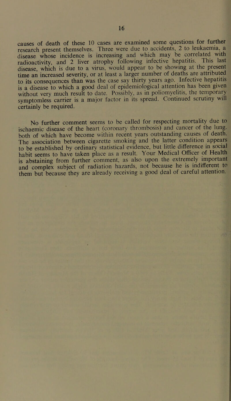 causes of death of these 10 cases are examined some questions for further research present themselves. Three were due to accidents, 2 to leukaemia, a disease whose incidence is increasing and which may be correlated with radioactivity, and 2 liver atrophy following infective hepatitis. This last disease, which is due to a virus, would appear to be showing at the present time an increased severity, or at least a larger number of deaths are attributed to its consequences than was the case say thirty years ago. Infective hepatitis is a disease to which a good deal of epidemiological attention has been given without very much result to date. Possibly, as in poliomyelitis, the temporary symptomless carrier is a major factor in its spread. Continued scrutiny will certainly be required. No further comment seems to be called for respecting mortality due to ischaemic disease of the heart (coronary thrombosis) and cancer of the lung, both of which have become within recent years outstanding causes of death. The association between cigarette smoking and the latter condition appears to be established by ordinary statistical evidence, but little difference in social habit seems to have taken place as a result. Your Medical Officer of Health is abstaining from further comment, as also upon the extremely important and complex subject of radiation hazards, not because he is indifferent to them but because they are already receiving a good deal of careful attention.